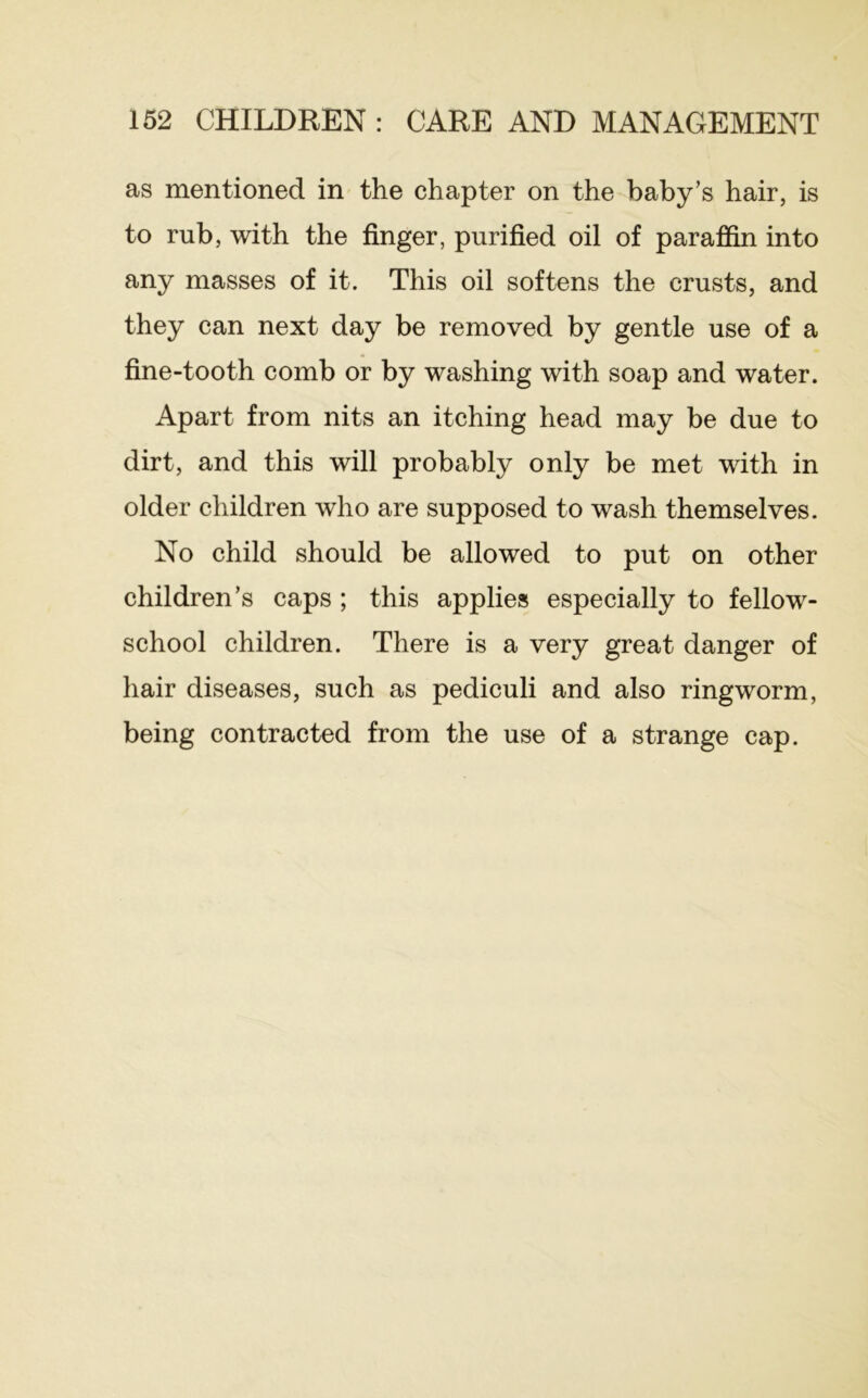 as mentioned in the chapter on the baby’s hair, is to rub, with the finger, purified oil of parafiin into any masses of it. This oil softens the crusts, and they can next day be removed by gentle use of a fine-tooth comb or by washing with soap and water. Apart from nits an itching head may be due to dirt, and this will probably only be met with in older children who are supposed to wash themselves. No child should be allowed to put on other children’s caps ; this applies especially to fellow- school children. There is a very great danger of hair diseases, such as pediculi and also ringworm, being contracted from the use of a strange cap.