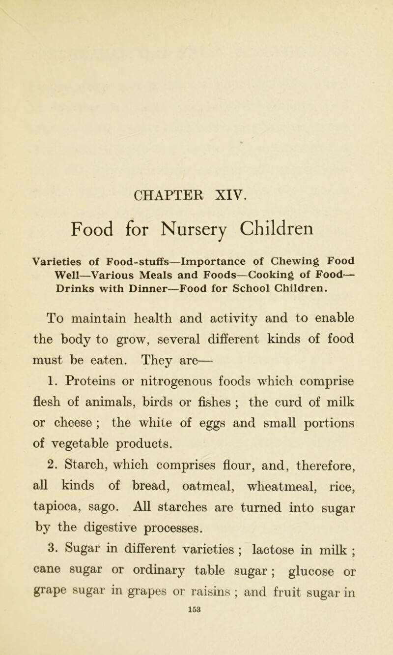 CHAPTER XIV. Food for Nursery Children Varieties of Food-stuffs—Importance of Chewing Food Well—Various Meals and Foods—Cooking of Food— Drinks with Dinner—Food for School Children. To maintain health and activity and to enable the body to grow, several different kinds of food must be eaten. They are— 1. Proteins or nitrogenous foods which comprise flesh of animals, birds or Ashes ; the curd of milk or cheese ; the white of eggs and small portions of vegetable products. 2. Starch, which comprises flour, and, therefore, all kinds of bread, oatmeal, wheatmeal, rice, tapioca, sago. All starches are turned into sugar by the digestive processes. 3. Sugar in different varieties ; lactose in milk ; cane sugar or ordinary table sugar; glucose or grape sugar in grapes or raisins ; and fruit sugar in