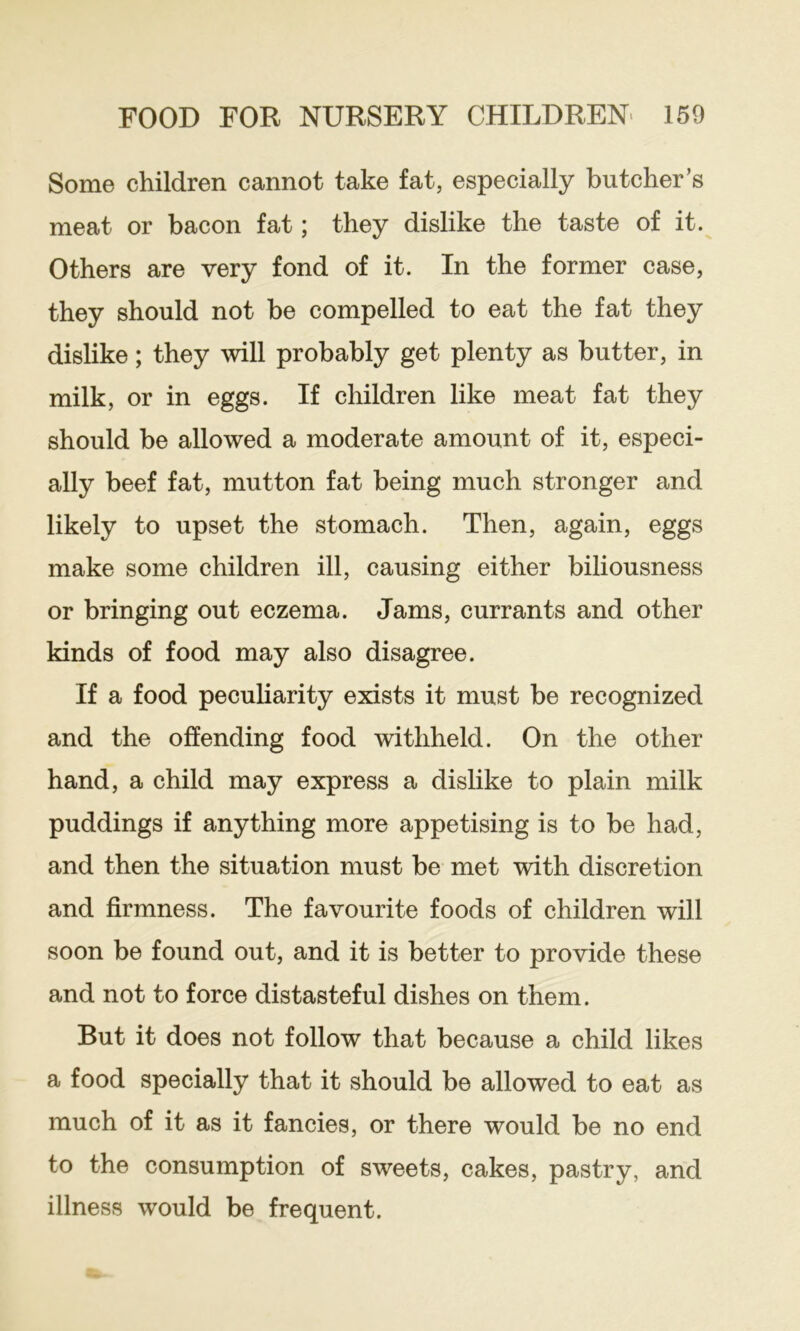 Some children cannot take fat, especially butcher’s meat or bacon fat; they dislike the taste of it. Others are very fond of it. In the former case, they should not be compelled to eat the fat they dislike; they will probably get plenty as butter, in milk, or in eggs. If children like meat fat they should be allowed a moderate amount of it, especi- ally beef fat, mutton fat being much stronger and likely to upset the stomach. Then, again, eggs make some children ill, causing either biliousness or bringing out eczema. Jams, currants and other kinds of food may also disagree. If a food peculiarity exists it must be recognized and the offending food withheld. On the other hand, a child may express a dislike to plain milk puddings if anything more appetising is to be had, and then the situation must be met with discretion and firmness. The favourite foods of children will soon be found out, and it is better to provide these and not to force distasteful dishes on them. But it does not follow that because a child likes a food specially that it should be allowed to eat as much of it as it fancies, or there would be no end to the consumption of sweets, cakes, pastry, and illness would be frequent.