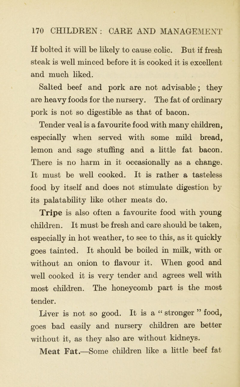 If bolted it will be likely to cause colic. But if fresh steak is well minced before it is cooked it is excellent and much liked. Salted beef and pork are not advisable; they are heavy foods for the nursery. The fat of ordinary pork is not so digestible as that of bacon. Tender veal is a favourite food with many children, especially when served with some mild bread, lemon and sage stuffing and a httle fat bacon. There is no harm in it occasionally as a change. It must be well cooked. It is rather a tasteless food by itself and does not stimulate digestion by its palatability like other meats do. Tripe is also often a favourite food with young children. It must be fresh and care should be taken, especially in hot weather, to see to this, as it quickly goes tainted. It should be boiled in milk, with or without an onion to flavour it. When good and well cooked it is very tender and agrees weU with most children. The honeycomb part is the most tender. Liver is not so good. It is a “ stronger ” food, goes bad easily and nursery children are better without it, as they also are without kidneys. Meat Fat.—Some children like a little beef fat