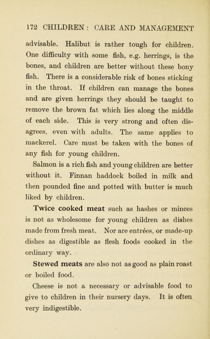 advisable. Halibut is rather tough for children. One difficulty with some fish, e.g. herrings, is the bones, and children are better without these bony fish. There is a considerable risk of bones sticking in the throat. If children can manage the bones and are given herrings they should be taught to remove the brown fat which lies along the middle of each side. This is very strong and often dis- agrees, even with adults. The same applies to mackerel. Care must be taken with the bones of any fish for young children. Salmon is a rich fish and young children are better without it. Finnan haddock boiled in milk and then pounded fine and potted with butter is much liked by children. Twice cooked meat such as hashes or minces is not as wholesome for young children as dishes made from fresh meat. Nor are entrees, or made-up dishes as digestible as flesh foods cooked in the ordinary way. Stewed meats are also not as good as plain roast or boiled food. Cheese is not a necessary or advisable food to give to children in their nursery days. It is often very indigestible.