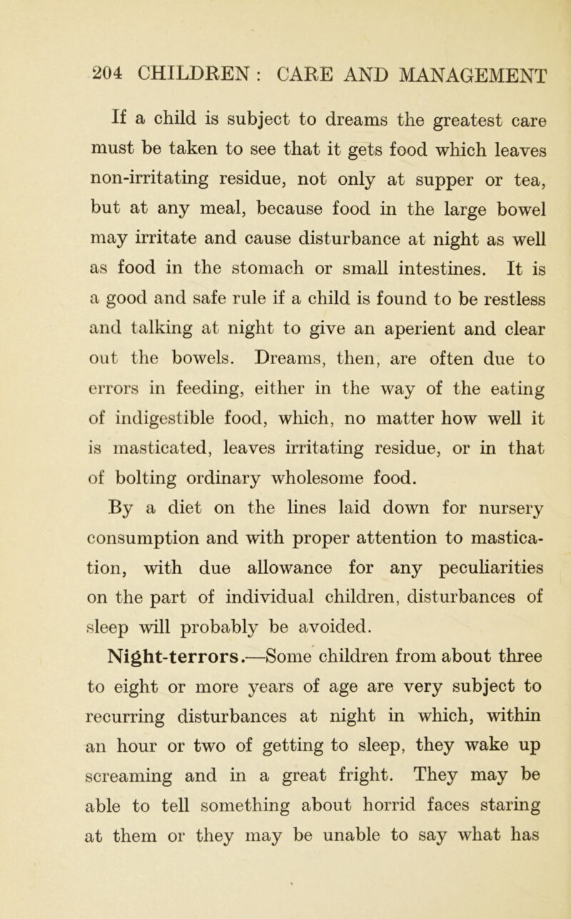 If a child is subject to dreams the greatest care must be taken to see that it gets food which leaves non-irritating residue, not only at supper or tea, but at any meal, because food in the large bowel may irritate and cause disturbance at night as well as food in the stomach or small intestines. It is a good and safe rule if a child is found to be restless and talking at night to give an aperient and clear out the bowels. Dreams, then, are often due to errors in feeding, either in the way of the eating of indigestible food, which, no matter how well it is masticated, leaves irritating residue, or in that of bolting ordinary wholesome food. By a diet on the lines laid down for nursery consumption and with proper attention to mastica- tion, with due allowance for any pecuharities on the part of individual children, disturbances of sleep will probably be avoided. Night-terrors.—Some children from about three to eight or more years of age are very subject to recurring disturbances at night in which, within an hour or two of getting to sleep, they wake up screaming and in a great fright. They may be able to tell something about horrid faces staring at them or they may be unable to say what has