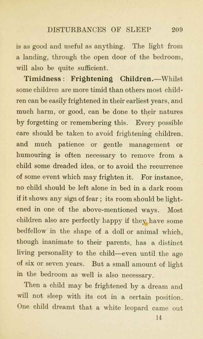 is as good and useful as anything. The light from a landing, through the open door of the bedroom, will also be quite sufficient. Timidness : Frightening Children.—Whilst some children are more timid than others most child- ren can be easily frightened in their earliest years, and much harm, or good, can be done to their natures by forgetting or remembering this. Every possible m care should be taken to avoid frightening children, and much patience or gentle management or humouring is often necessary to remove from a child some dreaded idea, or to avoid the recurrence of some event which may frighten it. For instance, no child should be left alone in bed in a dark room if it shows any sign of fear ; its room should be light- ened in one of the above-mentioned ways. Most children also are perfectly happy if the^ have some bedfellow in the shape of a doll or animal which, though inanimate to their parents, has a distinct living personality to the child—even until the age of six or seven years. But a small amount of light in the bedroom as well is also necessary. Then a child may be frightened by a dream and will not sleep with its cot in a certain position. One child dreamt that a white leopard came out U