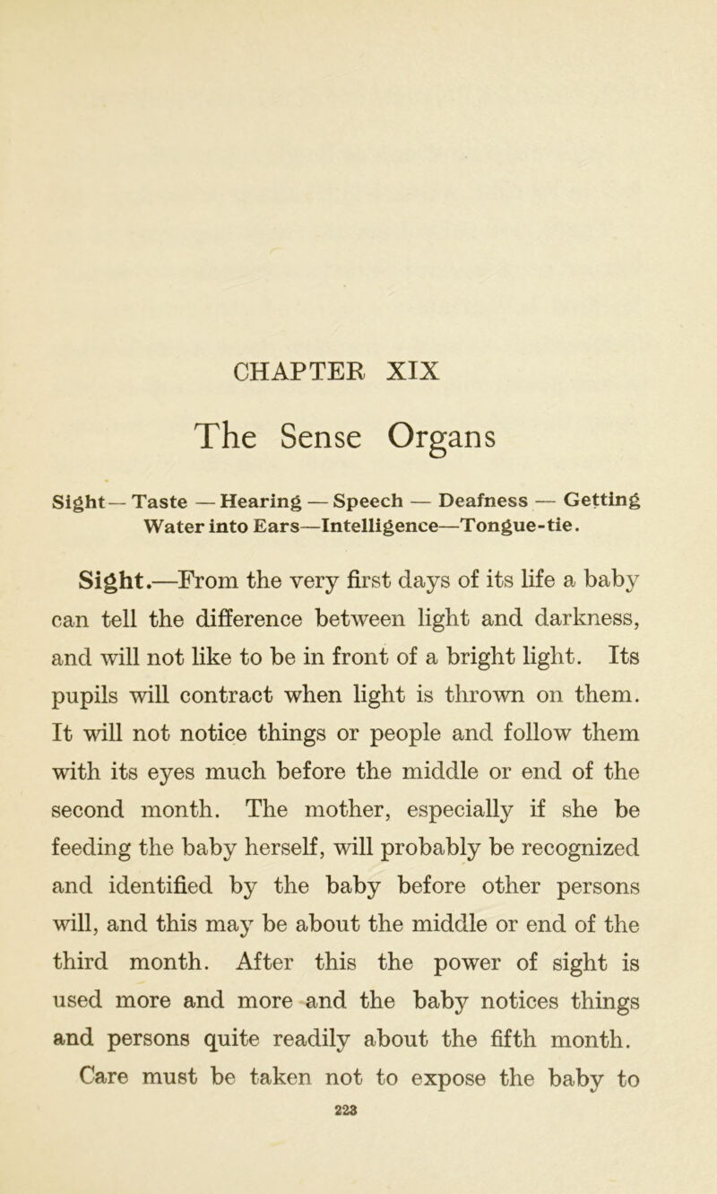 CHAPTER XIX The Sense Organs Sight— Taste —Hearing — Speech — Deafness — Getting Water into Ears—Intelligence—Tongue-tie. Sight.—From the very first days of its life a baby can tell the difference between light and darkness, and will not like to be in front of a bright light. Its pupils will contract when light is thrown on them. It will not notice things or people and follow them with its eyes much before the middle or end of the second month. The mother, especially if she be feeding the baby herself, will probably be recognized and identified by the baby before other persons will, and this may be about the middle or end of the third month. After this the power of sight is used more and more and the baby notices things and persons quite readily about the fifth month. Care must be taken not to expose the baby to