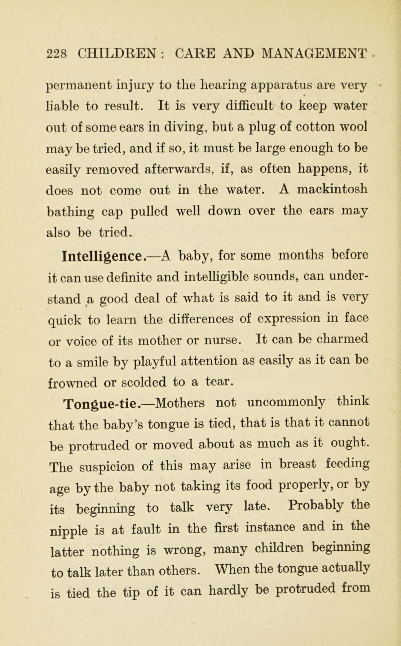 permanent injury to the hearing apparatus are very - liable to result. It is very difficult to keep water out of some ears in diving, but a plug of cotton wool may be tried, and if so, it must be large enough to be easily removed afterwards, if, as often happens, it does not come out in the water. A mackintosh bathing cap pulled well down over the ears may also be tried. Intelligence.—A baby, for some months before it can use definite and intelligible sounds, can under- stand a good deal of what is said to it and is very quick to learn the differences of expression in face or voice of its mother or nurse. It can be charmed to a smile by playful attention as easily as it can be frowned or scolded to a tear. Tongue-tie.—Mothers not uncommonly think that the baby’s tongue is tied, that is that it cannot be protruded or moved about as much as it ought. The suspicion of this may arise in breast feeding age by the baby not taking its food properly, or by its beginning to talk very late. Probably the nipple is at fault in the first instance and in the latter nothing is wrong, many children beginning to talk later than others. When the tongue actually is tied the tip of it can hardly be protruded from