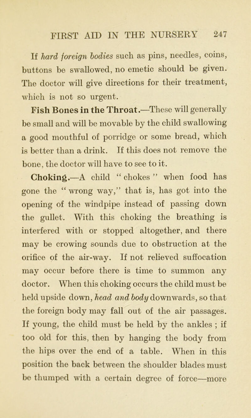 If hard foreign bodies such as pins, needles, coins, buttons be swallowed, no emetic should be given. The doctor will give directions for their treatment, which is not so urgent. Fish Bones in the Throat.—These will generally be small and will be movable by the child swallowing a good mouthful of porridge or some bread, which is better than a drink. If this does not remove the bone, the doctor will have to see to it. Choking.—A child “ chokes ” when food has gone the “ wrong way,” that is, has got into the opening of the windpipe instead of passing down the gullet. With this choking the breathing is interfered with or stopped altogether, and there may be crowing sounds due to obstruction at the orifice of the air-way. If not relieved suffocation may occur before there is time to summon any doctor. When this choking occurs the child must be held upside down, head and body downwards, so that the foreign body may fall out of the air passages. If young, the child must be held by the ankles ; if too old for this, then by hanging the body from the hips over the end of a table. When in this position the back between the shoulder blades must be thumped with a certain degree of force—more