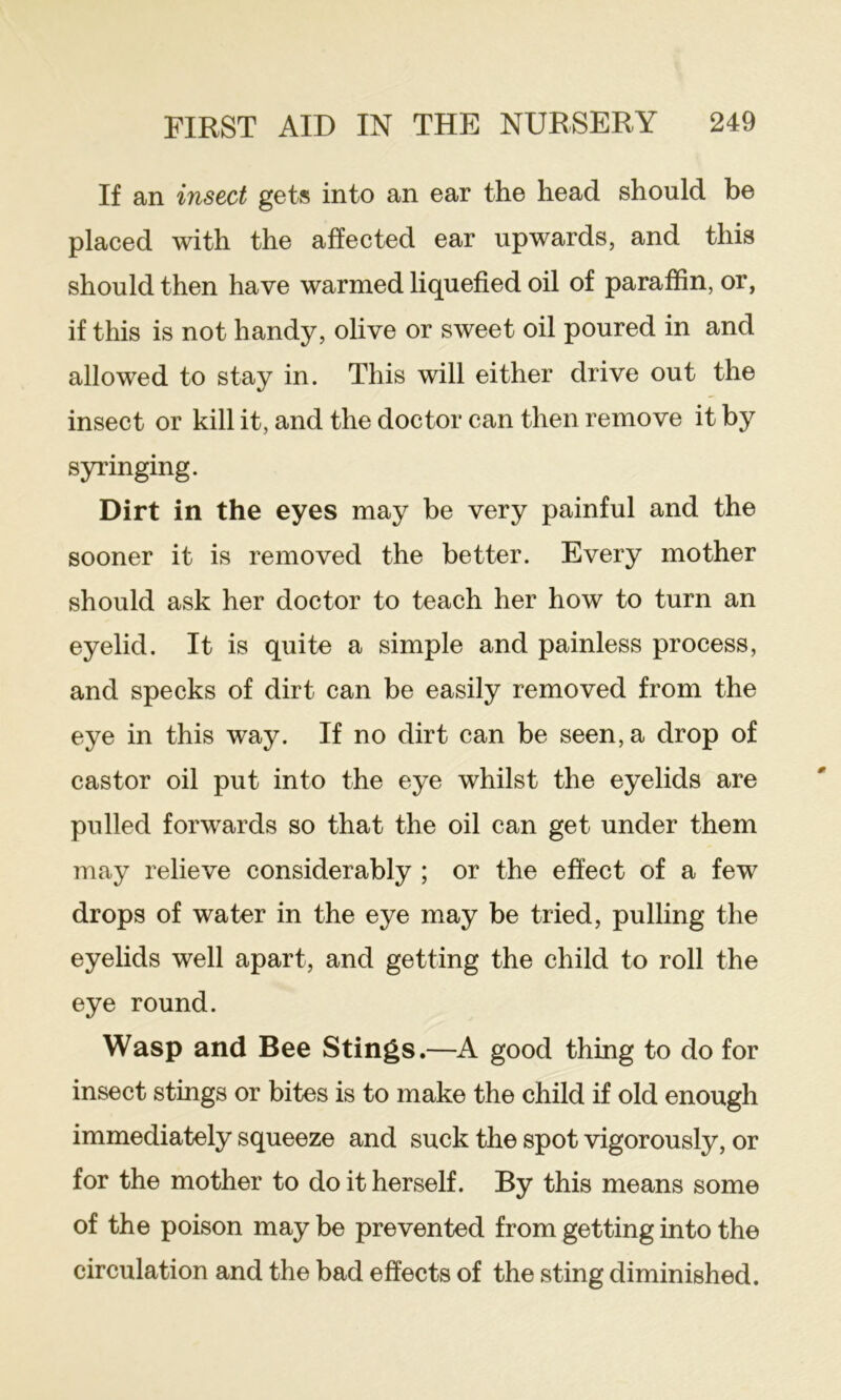 If an insect gets into an ear the head should be placed with the affected ear upwards, and this should then have warmed liquefied oil of paraffin, or, if this is not handy, olive or sweet oil poured in and allowed to stay in. This will either drive out the insect or kill it, and the doctor can then remove it by syringing. Dirt in the eyes may be very painful and the sooner it is removed the better. Every mother should ask her doctor to teach her how to turn an eyelid. It is quite a simple and painless process, and specks of dirt can be easily removed from the eye in this way. If no dirt can be seen, a drop of castor oil put into the eye whilst the eyelids are pulled forwards so that the oil can get under them may relieve considerably ; or the effect of a few drops of water in the eye may be tried, pulling the eyelids well apart, and getting the child to roll the eye round. Wasp and Bee Stings.—A. good thing to do for insect stings or bites is to make the child if old enough immediately squeeze and suck the spot vigorously, or for the mother to do it herself. By this means some of the poison may be prevented from getting into the circulation and the bad effects of the sting diminished.