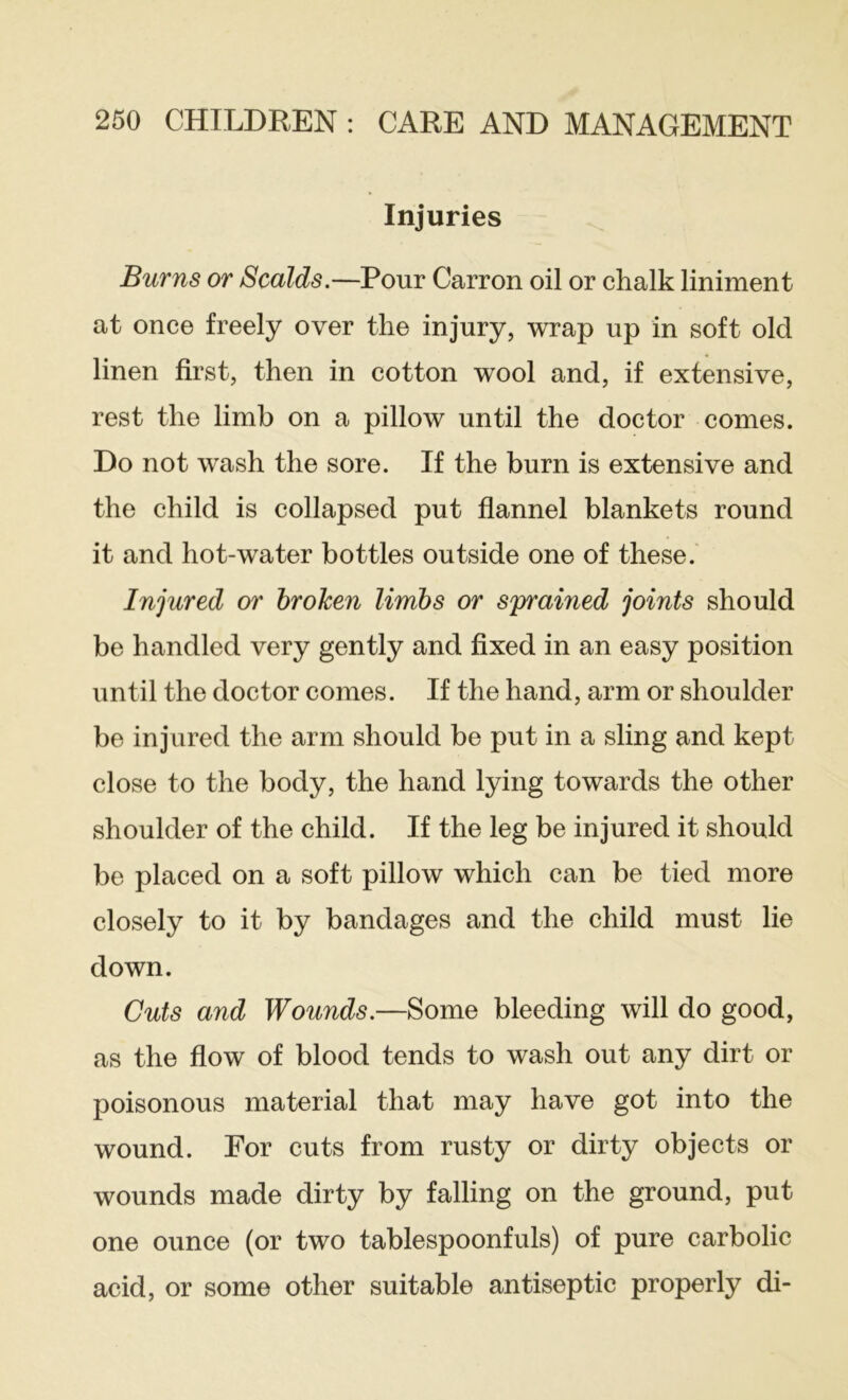 Injuries Burns or Scalds.—Pour Carron oil or chalk liniment at once freely over the injury, wrap up in soft old linen first, then in cotton wool and, if extensive, rest the limb on a pillow until the doctor comes. Do not wash the sore. If the burn is extensive and the child is collapsed put flannel blankets round it and hot-water bottles outside one of these.' Injured or hrohen limbs or sprained joints should be handled very gently and fixed in an easy position until the doctor comes. If the hand, arm or shoulder be injured the arm should be put in a sling and kept close to the body, the hand lying towards the other shoulder of the child. If the leg be injured it should be placed on a soft pillow which can be tied more closely to it by bandages and the child must lie down. Cuts and Wounds.—Some bleeding will do good, as the flow of blood tends to wash out any dirt or poisonous material that may have got into the wound. For cuts from rusty or dirty objects or wounds made dirty by falling on the ground, put one ounce (or two tablespoonfuls) of pure carbolic acid, or some other suitable antiseptic properly di-