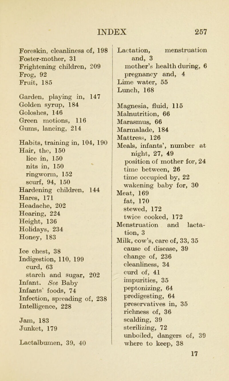 Foreskin, cleanliness of, 198 Foster-mother, 31 Frightening children, 209 Frog, 92 Fruit, 185 Garden, playing in, 147 Golden syrup, 184 Goloshes, 146 Green motions, 116 Gums, lancing, 214 Habits, training in, 104, 190 Hair, the, 150 lice in, 150 nits in, 150 ringworm, 152 scurf, 94, 150 Hardening children, 144 Hares, 171 Headache, 202 Hearing, 224 Height, 136 Holidays, 234 Honey, 183 Ice chest, 38 Indigestion, 110, 199 curd, 63 starch and sugar, 202 Infant. See Baby Infants’ foods, 74 Infection, spreading of, 238 Intelligence, 228 Jam, 183 Junket, 179 Lactalbumen, 39, 40 Lactation, menstruation and, 3 mother’s health during, 6 pregnancy and, 4 Lime water, 55 Lunch, 168 Magnesia, fluid, 115 Malnutrition, 66 Marasmus, 66 Marmalade, 184 Mattress, 126 Meals, infants’, number at night, 27, 49 position of mother for, 24 time between, 26 time occupied by, 22 wakening baby for, 30 Meat, 169 fat, 170 stewed, 172 twice cooked, 172 Menstruation and lacta- tion, 3 Milk, cow’s, care of, 33, 35 cause of disease, 39 change of, 236 cleanliness, 34 curd of, 41 impurities, 35 peptonizing, 64 predigesting, 64 preservatives in, 35 richness of, 36 scalding, 39 sterilizing, 72 unboiled, dangers of, 39 where to keep, 38 17