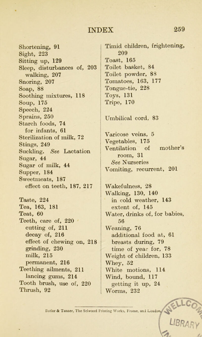 Shortening, 91 Sight, 223 Sitting up, 129 Sleep, disturbances of, 203 walking, 207 Snoring, 207 Soap, 88 Soothing mixtures, 118 Soup, 175 Speech, 224 Sprains, 250 Starch foods, 74 for infants, 61 Sterilization of milk, 72 Stings, 249 Suckling. See Lactation Sugar, 44 Sugar of milk, 44 Supper, 184 Sweetmeats, 187 effect on teeth, 187, 217 Taste, 224 Tea, 163, 181 Teat, 60 Teeth, care of, 220 ' cutting of, 211 decay of, 216 effect of chewing on, 218 grinding, 230 milk, 215 permanent, 216 Teetliing ailments, 211 lancing gums, 214 Tooth brush, use of, 220 Thrush, 92 I Timid children, frightening, 209 Toast, 165 Toilet basket, 84 Toilet powder, 88 Tomatoes, 163, 177 Tongue-tie, 228 Toys, 131 Tripe, 170 Umbilical cord, 83 Varicose veins, 5 Vegetables, 175 Ventilation of mother’s room, 31 See Nurseries Vomiting, recurrent, 201 Wakefulness, 28 Walking, 130, 140 in cold weather, 143 extent of, 145 Water, drinks of, for babies, 56 Weaning, 76 additional food at, 61 breasts during, 79 time of year for, 78 Weight of children, 133 Whey, 52 White motions, 114 Wind, bound, 117 getting it up, 24 Worms, 232