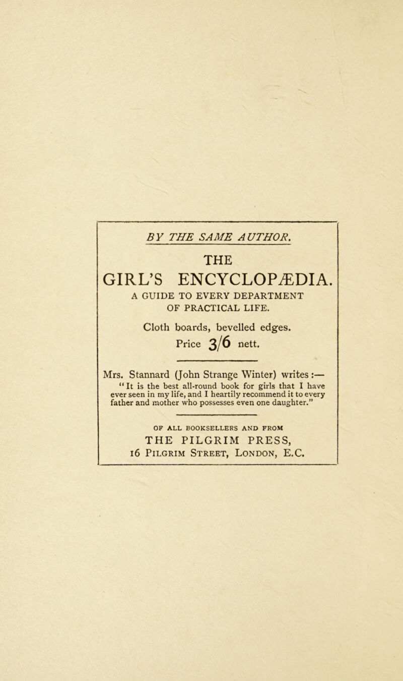 BY THE SAME AUTHOR. THE GIRL’S ENCYCLOPEDIA. A GUIDE TO EVERY DEPARTMENT OF PRACTICAL LIFE. Cloth boards, bevelled edges. Price 3/6 nett. Mrs. Stannard (John Strange Winter) writes :— “It is the best all-round book for girls that I have ever seen in my life, and I heartily recommend it to every father and mother who possesses even one daughter.” OF ALL BOOKSELLERS AND FROM THE PILGRIM PRESS, 16 Pilgrim Street, London, E.C.