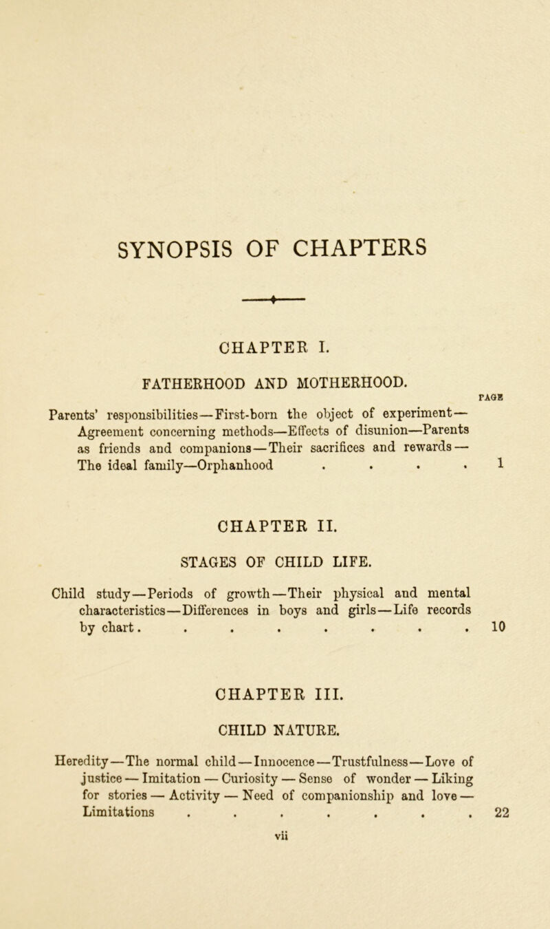 SYNOPSIS OF CHAPTERS —« CHAPTER I. FATHERHOOD AND MOTHERHOOD. PAGE Parents’ responsibilities — First-born the object of experiment— Agreement concerning methods—Effects of disunion—Parents as friends and companions — Their sacrifices and rewards — The ideal family—Orphanhood . . . . 1 CHAPTER II. STAGES OF CHILD LIFE. Child study—Periods of growth—Their physical and mental characteristics—Differences in boys and girls—Life records by chart........ 10 CHAPTER III. CHILD NATURE. Heredity—The normal child—Innocence—Trustfulness—Love of justice — Imitation — Curiosity — Sense of wonder — Liking for stories — Activity — Need of companionship and love — Limitations ....... 22