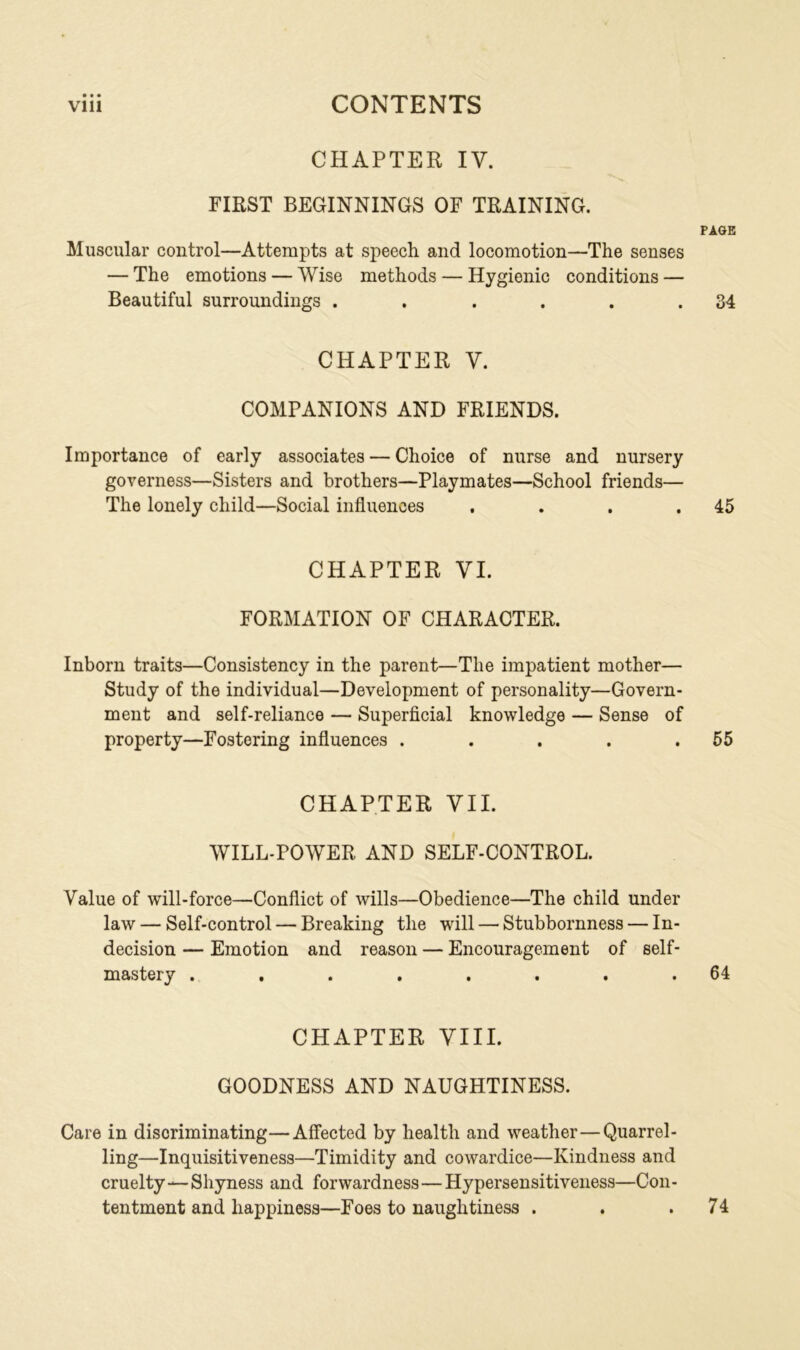 CHAPTER IV. FIRST BEGINNINGS OF TRAINING. PAGE Muscular control—Attempts at speech and locomotion—The senses — The emotions — Wise methods — Hygienic conditions — Beautiful surroundings . . . . . .34 CHAPTER V. COMPANIONS AND FRIENDS. Importance of early associates — Choice of nurse and nursery governess—Sisters and brothers—Playmates—School friends— The lonely child—Social influences . . . .45 CHAPTER VI. FORMATION OF CHARACTER. Inborn traits—Consistency in the parent—The impatient mother— Study of the individual—Development of personality—Govern- ment and self-reliance — Superficial knowledge — Sense of property—Fostering influences . . . . .55 CHAPTER VII. WILL-POWER AND SELF-CONTROL. Value of will-force—Conflict of wills—Obedience—The child under law — Self-control — Breaking the will — Stubbornness — In- decision — Emotion and reason — Encouragement of self- mastery . . . . . . . .64 CHAPTER VIII. GOODNESS AND NAUGHTINESS. Care in discriminating—Affected by health and weather—Quarrel- ling—Inquisitiveness—Timidity and cowardice—Kindness and cruelty—Shyness and forwardness—Hypersensitiveness—Con- tentment and happiness—Foes to naughtiness . 74