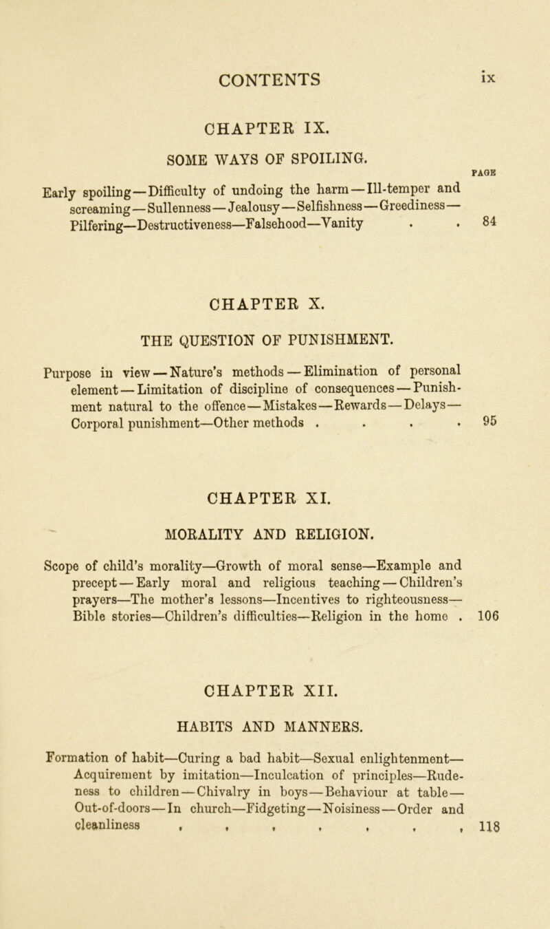 CHAPTER IX. SOME WAYS OF SPOILING. PAGE Early spoiling—Difficulty of undoing the harm — 111-temper and screaming—Sullenness—J ealousy—Selfishness—Greediness Pilfering—Destructiveness—Falsehood—Vanity . .84 CHAPTER X. THE QUESTION OF PUNISHMENT. Purpose in view — Nature’s methods — Elimination of personal element — Limitation of discipline of consequences — Punish- ment natural to the offence—Mistakes—Rewards—Delays— Corporal punishment—Other methods . . . .95 CHAPTER XI. MORALITY AND RELIGION. Scope of child’s morality—Growth of moral sense—Example and precept — Early moral and religious teaching — Children’s prayers—The mother’s lessons—Incentives to righteousness— Bible stories—Children’s difficulties—Religion in the home . 106 CHAPTER XII. HABITS AND MANNERS. Formation of habit—Curing a bad habit—Sexual enlightenment— Acquirement by imitation—Inculcation of principles—Rude- ness to children — Chivalry in boys—Behaviour at table — Out-of-doors—In church—Fidgeting—Noisiness — Order and cleanliness , , , , , , ,118