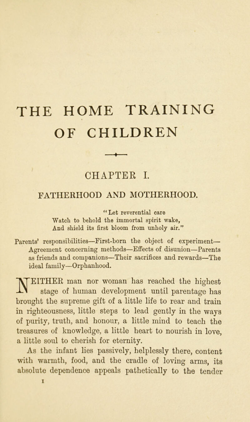 THE HOME TRAINING OF CHILDREN CHAPTER I. FATHERHOOD AND MOTHERHOOD. “ Let reverential care Watch to behold the immortal spirit wake, And shield its first bloom from unholy air.” Parents’ responsibilities—First-born the object of experiment— Agreement concerning methods—Effects of disunion—Parents as friends and companions—Their sacrifices and rewards—The ideal family—Orphanhood. jVTEITHER man nor woman has reached the highest -EM stage of human development until parentage has brought the supreme gift of a little life to rear and train in righteousness, little steps to lead gently in the ways of purity, truth, and honour, a little mind to teach the treasures of knowledge, a little heart to nourish in love, a little soul to cherish for eternity. As the infant lies passively, helplessly there, content with warmth, food, and the cradle of loving arms, its absolute dependence appeals pathetically to the tender