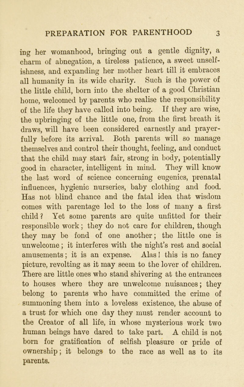 ing her womanhood, bringing out a gentle dignity, a charm of abnegation, a tireless patience, a sweet unself- ishness, and expanding her mother heart till it embraces all humanity in its wide charity. Such is the power of the little child, born into the shelter of a good Christian home, welcomed by parents who realise the responsibility of the life they have called into being. If they are wise, the upbringing of the little one, from the first breath it draws, will have been considered earnestly and prayer- fully before its arrival. Both parents will so manage themselves and control their thought, feeling, and conduct that the child may start fair, strong in body, potentially good in character, intelligent in mind. They will know the last word of science concerning eugenics, prenatal influences, hygienic nurseries, baby clothing and food. Has not blind chance and the fatal idea that wisdom comes with parentage led to the loss of many a first child ? Yet some parents are quite unfitted for their responsible work; they do not care for children, though they may be fond of one another; the little one is unwelcome; it interferes with the nights rest and social amusements; it is an expense. Alas! this is no fancy picture, revolting as it may seem to the lover of children. There are little ones who stand shivering at the entrances to houses where they are unwelcome nuisances; they belong to parents who have committed the crime of summoning them into a loveless existence, the abuse of a trust for which one day they must render account to the Creator of all life, in whose mysterious work two human beings have dared to take part. A child is not born for gratification of selfish pleasure or pride of ownership; it belongs to the race as well as to its parents.