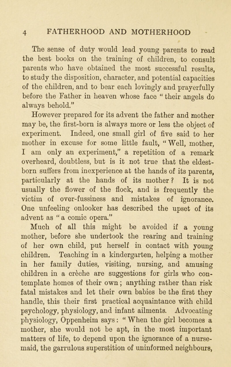 The sense of duty would lead young parents to read the best books on the training of children, to consult parents who have obtained the most successful results, to study the disposition, character, and potential capacities of the children, and to bear each lovingly and prayerfully before the Father in heaven whose face “ their angels do always behold.” However prepared for its advent the father and mother may be, the first-born is always more or less the object of experiment. Indeed, one small girl of five said to her mother in excuse for some little fault, “ Well, mother, I am only an experiment,” a repetition of a remark overheard, doubtless, but is it not true that the eldest- born suffers from inexperience at the hands of its parents, particularly at the hands of its mother ? It is not usually the flower of the flock, and is frequently the victim of over-fussiness and mistakes of ignorance. One unfeeling onlooker has described the upset of its advent as “a comic opera.” Much of all this might be avoided if a young mother, before she undertook the rearing and training of her own child, put herself in contact with young children. Teaching in a kindergarten, helping a mother in her family duties, visiting, nursing, and amusing children in a creche are suggestions for girls who con- template homes of their own; anything rather than risk fatal mistakes and let their own babies be the first they handle, this their first practical acquaintance with child psychology, physiology, and infant ailments. Advocating physiology, Oppenheim says: “ When the girl becomes a mother, she would not be apt, in the most important matters of life, to depend upon the ignorance of a nurse- maid, the garrulous superstition of uninformed neighbours,
