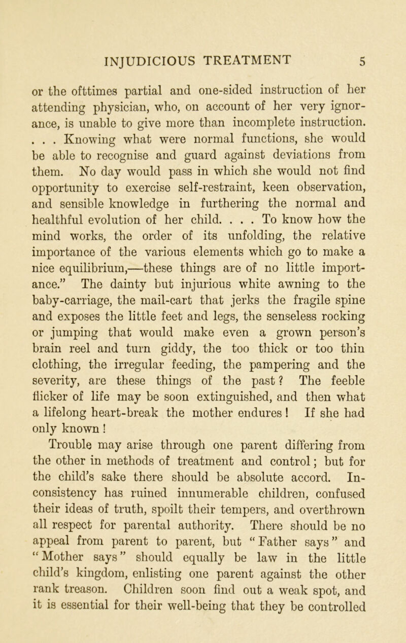 or the ofttimes partial and one-sided instruction of her attending physician, who, on account of her very ignor- ance, is unable to give more than incomplete instruction. . . . Knowing what were normal functions, she would be able to recognise and guard against deviations from them. No day would pass in which she would not find opportunity to exercise self-restraint, keen observation, and sensible knowledge in furthering the normal and healthful evolution of her child. ... To know how the mind works, the order of its unfolding, the relative importance of the various elements which go to make a nice equilibrium,—these things are of no little import- ance.” The dainty but injurious white awning to the baby-carriage, the mail-cart that jerks the fragile spine and exposes the little feet and legs, the senseless rocking or jumping that would make even a grown person’s brain reel and turn giddy, the too thick or too thin clothing, the irregular feeding, the pampering and the severity, are these things of the past ? The feeble flicker of life may be soon extinguished, and then what a lifelong heart-break the mother endures ! If she had only known ! Trouble may arise through one parent differing from the other in methods of treatment and control; but for the child’s sake there should be absolute accord. In- consistency has ruined innumerable children, confused their ideas of truth, spoilt their tempers, and overthrown all respect for parental authority. There should be no appeal from parent to parent, but “Father says” and “ Mother says ” should equally be law in the little child’s kingdom, enlisting one parent against the other rank treason. Children soon find out a weak spot, and it is essential for their well-being that they be controlled