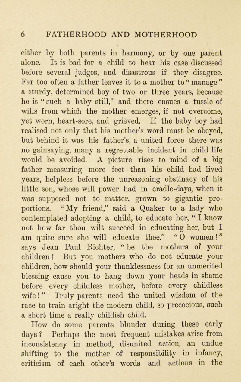 either by both parents in harmony, or by one parent alone. It is bad for a child to hear his case discussed before several judges, and disastrous if they disagree. Far too often a father leaves it to a mother to “ manage ” a sturdy, determined boy of two or three years, because he is “ such a baby still,” and there ensues a tussle of wills from which the mother emerges, if not overcome, yet worn, heart-sore, and grieved. If the baby boy had realised not only that his mother’s word must be obeyed, but behind it was his father’s, a united force there was no gainsaying, many a regrettable incident in child life would be avoided. A picture rises to mind of a big father measuring more feet than his child had lived years, helpless before the unreasoning obstinacy of his little son, whose will power had in cradle-days, when it was supposed not to matter, grown to gigantic pro- portions. “ My friend,” said a Quaker to a lady who contemplated adopting a child, to educate her, “ I know not how far thou wilt succeed in educating her, but I am quite sure she will educate thee.” “ 0 women ! ” says Jean Paul Eichter, “ be the mothers of your children ! But you mothers who do not educate your children, how should your thanklessness for an unmerited blessing cause you to hang down your heads in shame before every childless mother, before every childless wife! ” Truly parents need the united wisdom of the race to train aright the modern child, so precocious, such a short time a really childish child. How do some parents blunder during these early days ? Perhaps the most frequent mistakes arise from inconsistency in method, disunited action, an undue shifting to the mother of responsibility in infancy, criticism of each other’s words and actions in the