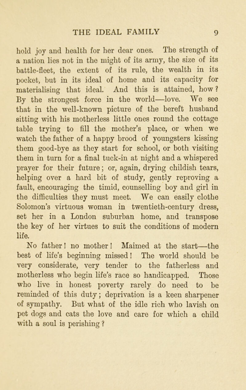 hold joy and health for her dear ones. The strength of a nation lies not in the might of its army, the size of its battle-fleet, the extent of its rule, the wealth in its pocket, but in its ideal of home and its capacity for materialising that ideal. And this is attained, how ? By the strongest force in the world—love. We see that in the well-known picture of the bereft husband sitting with his motherless little ones round the cottage table trying to fill the mother’s place, or when we watch the father of a happy brood of youngsters kissing them good-bye as they start for school, or both visiting them in turn for a final tuck-in at night and a whispered prayer for their future; or, again, drying childish tears, helping over a hard bit of study, gently reproving a fault, encouraging the timid, counselling boy and girl in the difficulties they must meet. We can easily clothe Solomon’s virtuous woman in twentieth-century dress, set her in a London suburban home, and transpose the key of her virtues to suit the conditions of modern life. ]STo father! no mother! Maimed at the start—the best of life’s beginning missed! The world should be very considerate, very tender to the fatherless and motherless who begin life’s race so handicapped. Those who live in honest poverty rarely do need to be reminded of this duty; deprivation is a keen sharpener of sympathy. But what of the idle rich who lavish on pet dogs and cats the love and care for which a child with a soul is perishing ?