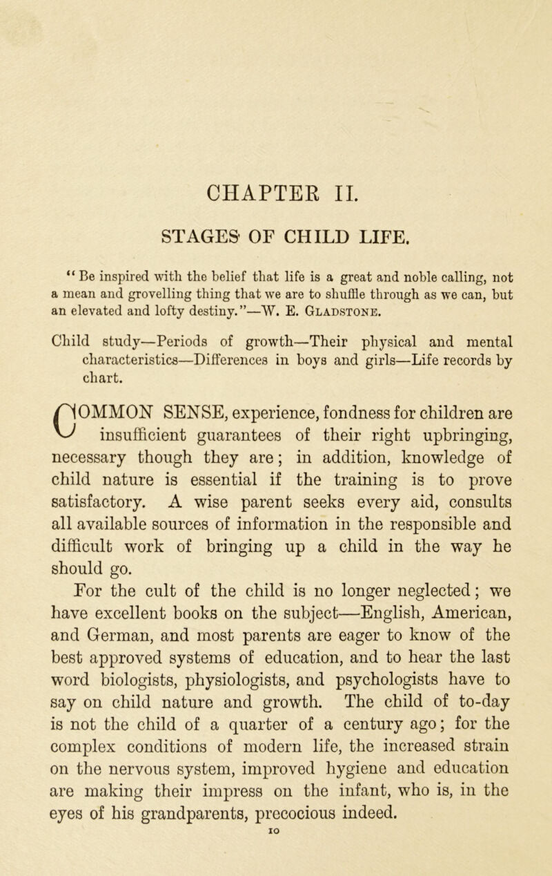 CHAPTER II. STAGES' OF CHILD LIFE. “ Be inspired with the belief that life is a great and noble calling, not a mean and grovelling thing that we are to shuffle through as we can, but an elevated and lofty destiny.”—W. E. Gladstone. Child study—Periods of growth—Their physical and mental characteristics—Differences in boys and girls—Life records by chart. COMMON SENSE, experience, fondness for children are insufficient guarantees of their right upbringing, necessary though they are; in addition, knowledge of child nature is essential if the training is to prove satisfactory. A wise parent seeks every aid, consults all available sources of information in the responsible and difficult work of bringing up a child in the way he should go. For the cult of the child is no longer neglected; we have excellent books on the subject—English, American, and German, and most parents are eager to know of the best approved systems of education, and to hear the last word biologists, physiologists, and psychologists have to say on child nature and growth. The child of to-day is not the child of a quarter of a century ago; for the complex conditions of modern life, the increased strain on the nervous system, improved hygiene and education are making their impress on the infant, who is, in the eyes of his grandparents, precocious indeed.