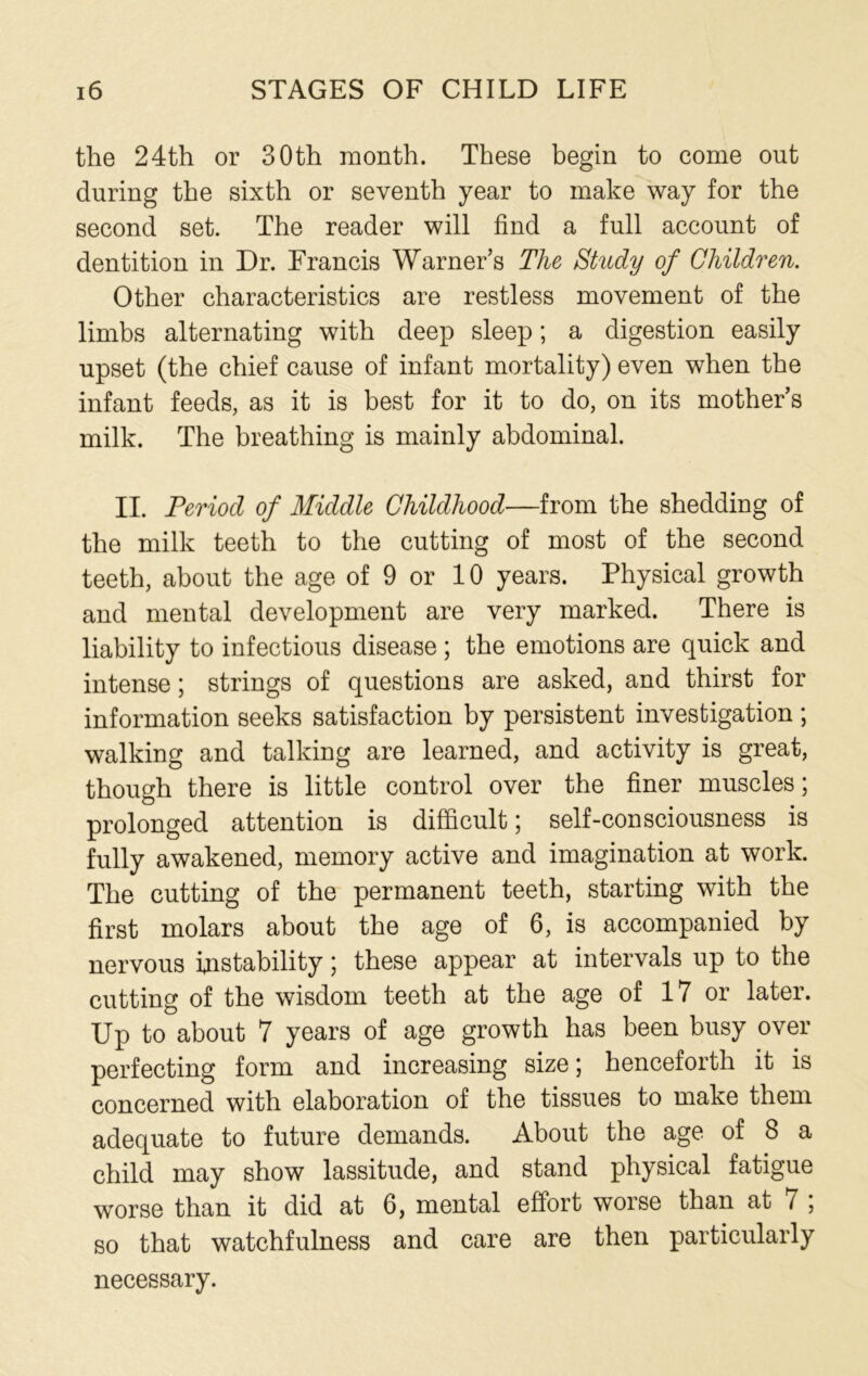 the 24th or 30th month. These begin to come out during the sixth or seventh year to make way for the second set. The reader will find a full account of dentition in Dr. Francis Warner’s The Study of Children. Other characteristics are restless movement of the limbs alternating with deep sleep; a digestion easily upset (the chief cause of infant mortality) even when the infant feeds, as it is best for it to do, on its mother’s milk. The breathing is mainly abdominal. II. Period of Middle Childhood—from the shedding of the milk teeth to the cutting of most of the second teeth, about the age of 9 or 10 years. Physical growth and mental development are very marked. There is liability to infectious disease ; the emotions are quick and intense; strings of questions are asked, and thirst for information seeks satisfaction by persistent investigation ; walking and talking are learned, and activity is great, though there is little control over the finer muscles; prolonged attention is difficult; self-consciousness is fully awakened, memory active and imagination at work. The cutting of the permanent teeth, starting with the first molars about the age of 6, is accompanied by nervous instability; these appear at intervals up to the cutting of the wisdom teeth at the age of 17 or later. Up to about 7 years of age growth has been busy over perfecting form and increasing size; henceforth it is concerned with elaboration of the tissues to make them adequate to future demands. About the age of 8 a child may show lassitude, and stand physical fatigue worse than it did at 6, mental effort worse than at i , so that watchfulness and care are then particularly necessary.