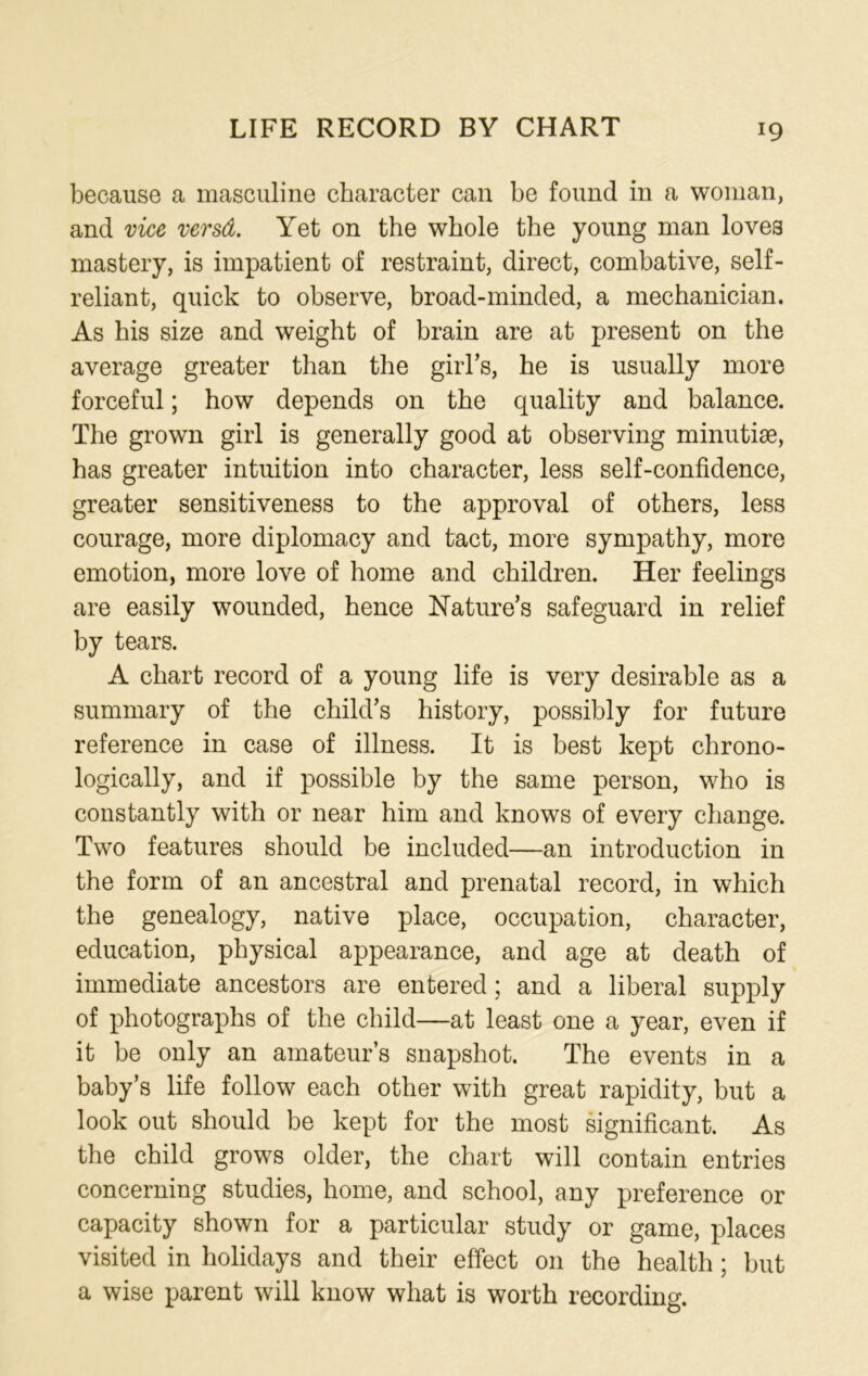 because a masculine character can be found in a woman, and vice versd. Yet on the whole the young man loves mastery, is impatient of restraint, direct, combative, self- reliant, quick to observe, broad-minded, a mechanician. As his size and weight of brain are at present on the average greater than the girl’s, he is usually more forceful; how depends on the quality and balance. The grown girl is generally good at observing minutiae, has greater intuition into character, less self-confidence, greater sensitiveness to the approval of others, less courage, more diplomacy and tact, more sympathy, more emotion, more love of home and children. Her feelings are easily wounded, hence Nature’s safeguard in relief by tears. A chart record of a young life is very desirable as a summary of the child’s history, possibly for future reference in case of illness. It is best kept chrono- logically, and if possible by the same person, who is constantly with or near him and knows of every change. Two features should be included—an introduction in the form of an ancestral and prenatal record, in which the genealogy, native place, occupation, character, education, physical appearance, and age at death of immediate ancestors are entered ; and a liberal supply of photographs of the child—at least one a year, even if it be only an amateur’s snapshot. The events in a baby’s life follow each other with great rapidity, but a look out should be kept for the most significant. As the child grows older, the chart will contain entries concerning studies, home, and school, any preference or capacity shown for a particular study or game, places visited in holidays and their effect on the health ; but a wise parent will know what is worth recording.
