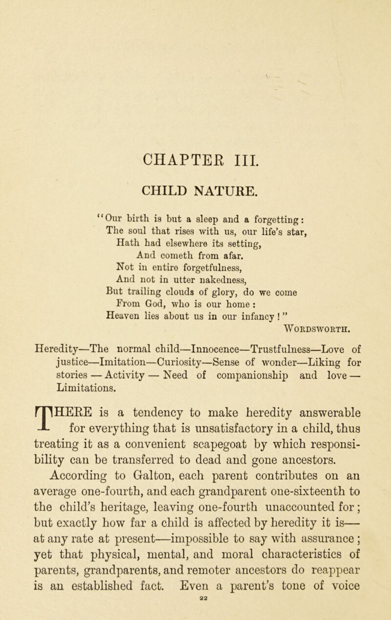 CHAPTER III. CHILD NATURE. ‘ ‘ Our birth is but a sleep and a forgetting: The soul that rises with us, our life’s star, Hath had elsewhere its setting, And cometh from afar. Not in entire forgetfulness, And not in utter nakedness, But trailing clouds of glory, do we come From God, who is our home : Heaven lies about us in our infancy ! ” Wordsworth. Heredity—The normal child—Innocence—Trustfulness—Love of justice—Imitation—Curiosity—Sense of wonder—Liking for stories — Activity — Need of companionship and love — Limitations. THERE is a tendency to make heredity answerable for everything that is unsatisfactory in a child, thus treating it as a convenient scapegoat by which responsi- bility can be transferred to dead and gone ancestors. According to Gal ton, each parent contributes on an average one-fourth, and each grandparent one-sixteenth to the child’s heritage, leaving one-fourth unaccounted for ; but exactly how far a child is affected by heredity it is— at any rate at present—impossible to say with assurance ; yet that physical, mental, and moral characteristics of parents, grandparents, and remoter ancestors do reappear is an established fact. Even a parent’s tone of voice