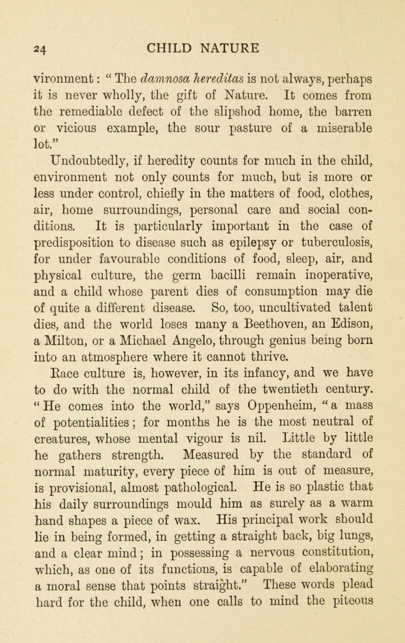 vironment: “ The damnosa hereditas is not always, perhaps it is never wholly, the gift of Nature. It comes from the remediable defect of the slipshod home, the barren or vicious example, the sour pasture of a miserable lot.” Undoubtedly, if heredity counts for much in the child, environment not only counts for much, but is more or less under control, chiefly in the matters of food, clothes, air, home surroundings, personal care and social con- ditions. It is particularly important in the case of predisposition to disease such as epilepsy or tuberculosis, for under favourable conditions of food, sleep, air, and physical culture, the germ bacilli remain inoperative, and a child whose parent dies of consumption may die of quite a different disease. So, too, uncultivated talent dies, and the world loses many a Beethoven, an Edison, a Milton, or a Michael Angelo, through genius being born into an atmosphere where it cannot thrive. Race culture is, however, in its infancy, and we have to do with the normal child of the twentieth century. “ He comes into the world,” says Oppenheim, “ a mass of potentialities; for months he is the most neutral of creatures, whose mental vigour is nil. Little by little he gathers strength. Measured by the standard of normal maturity, every piece of him is out of measure, is provisional, almost pathological. He is so plastic that his daily surroundings mould him as surely as a warm hand shapes a piece of wax. His principal work should lie in being formed, in getting a straight back, big lungs, and a clear mind; in possessing a nervous constitution, which, as one of its functions, is capable of elaborating a moral sense that points straight.” These words plead hard for the child, when one calls to mind the piteous