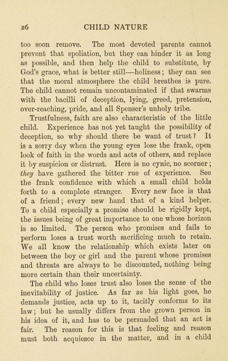 too soon remove. The most devoted parents cannot prevent that spoliation, but they can hinder it as long as possible, and then help the child to substitute, by God’s grace, what is better still—holiness; they can see that the moral atmosphere the child breathes is pure. The child cannot remain uncontaminated if that swarms with the bacilli of deception, lying, greed, pretension, over-reaching, pride, and all Spenser’s unholy tribe. Trustfulness, faith are also characteristic of the little child. Experience has not yet taught the possibility of deception, so why should there be want of trust ? It is a sorry day when the young eyes lose the frank, open look of faith in the words and acts of others, and replace it by suspicion or distrust. Here is no cynic, no scorner; they have gathered the bitter rue of experience. See the frank confidence with which a small child holds forth to a complete stranger. Every new face is that of a friend; every new hand that of a kind helper. To a child especially a promise should be rigidly kept, the issues being of great importance to one whose horizon is so limited. The person who promises and fails to perform loses a trust worth sacrificing much to retain. We all know the relationship which exists later on between the boy or girl and the parent whose promises and threats are always to be discounted, nothing being more certain than their uncertainty. The child who loses trust also loses the sense of the inevitability of justice. As far as his light goes, he demands justice, acts up to it, tacitly conforms to its law; but he usually differs from the grown person in his idea of it, and has to be persuaded that an act is fair. The reason for this is that feeling and reason must both acquiesce in the matter, and in a child