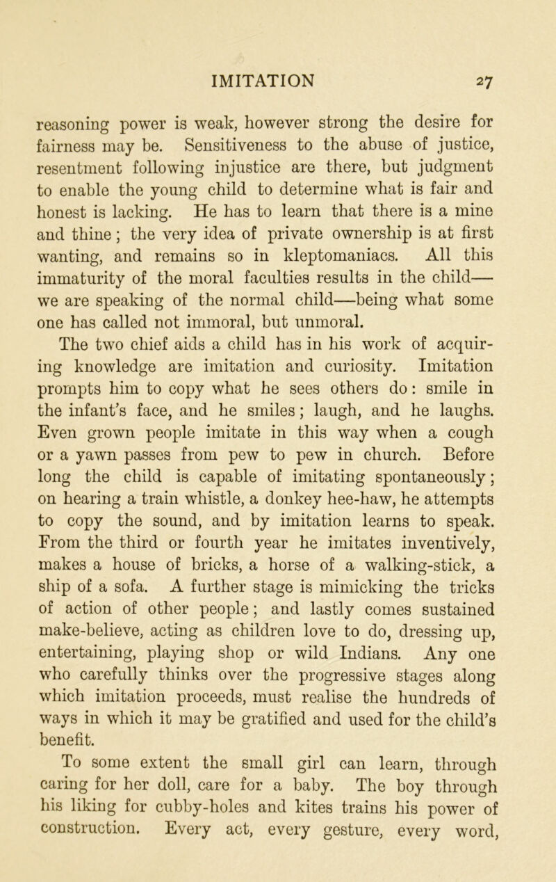 reasoning power is weak, however strong the desire for fairness may be. Sensitiveness to the abuse of justice, resentment following injustice are there, but judgment to enable the young child to determine what is fair and honest is lacking. He has to learn that there is a mine and thine; the very idea of private ownership is at first wanting, and remains so in kleptomaniacs. All this immaturity of the moral faculties results in the child— we are speaking of the normal child—being what some one has called not immoral, but unmoral. The two chief aids a child has in his work of acquir- ing knowledge are imitation and curiosity. Imitation prompts him to copy what he sees others do: smile in the infant’s face, and he smiles; laugh, and he laughs. Even grown people imitate in this way when a cough or a yawn passes from pew to pew in church. Before long the child is capable of imitating spontaneously; on hearing a train whistle, a donkey hee-haw, he attempts to copy the sound, and by imitation learns to speak. From the third or fourth year he imitates inventively, makes a house of bricks, a horse of a walking-stick, a ship of a sofa. A further stage is mimicking the tricks of action of other people; and lastly comes sustained make-believe, acting as children love to do, dressing up, entertaining, playing shop or wild Indians. Any one who carefully thinks over the progressive stages along which imitation proceeds, must realise the hundreds of ways in which it may be gratified and used for the child’s benefit. To some extent the small girl can learn, through caring for her doll, care for a baby. The boy through his liking for cubby-holes and kites trains his power of construction. Every act, every gesture, every word,