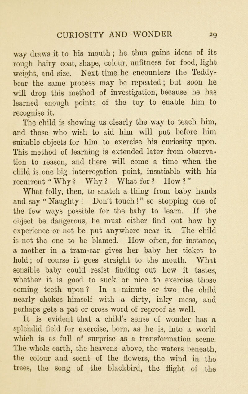 way draws it to his mouth; he thus gains ideas of its rough hairy coat, shape, colour, unfitness for food, light weight, and size. Next time he encounters the Teddy- bear the same process may be repeated; but soon he will drop this method of investigation, because he has learned enough points of the toy to enable him to recognise it. The child is showing us clearly the way to teach him, and those who wish to aid him will put before him suitable objects for him to exercise his curiosity upon. This method of learning is extended later from observa- tion to reason, and there will come a time when the child is one big interrogation point, insatiable with his recurrent “ Why ? Why ? What for ? How ? ” What folly, then, to snatch a thing from baby hands and say “ Naughty ! Don’t touch ! ” so stopping one of the few ways possible for the baby to learn. If the object be dangerous, he must either find out how by experience or not be put anywhere near it. The child is not the one to be blamed. How often, for instance, a mother in a tram-car gives her baby her ticket to hold; of course it goes straight to the mouth. What sensible baby could resist finding out how it tastes, whether it is good to suck or nice to exercise those coming teeth upon ? In a minute or two the child nearly chokes himself with a dirty, inky mess, and perhaps gets a pat or cross word of reproof as well. It is evident that a child’s sense of wonder has a splendid field for exercise, born, as he is, into a world which is as full of surprise as a transformation scene. The whole earth, the heavens above, the waters beneath, the colour and scent of the flowers, the wind in the trees, the song of the blackbird, the flight of the