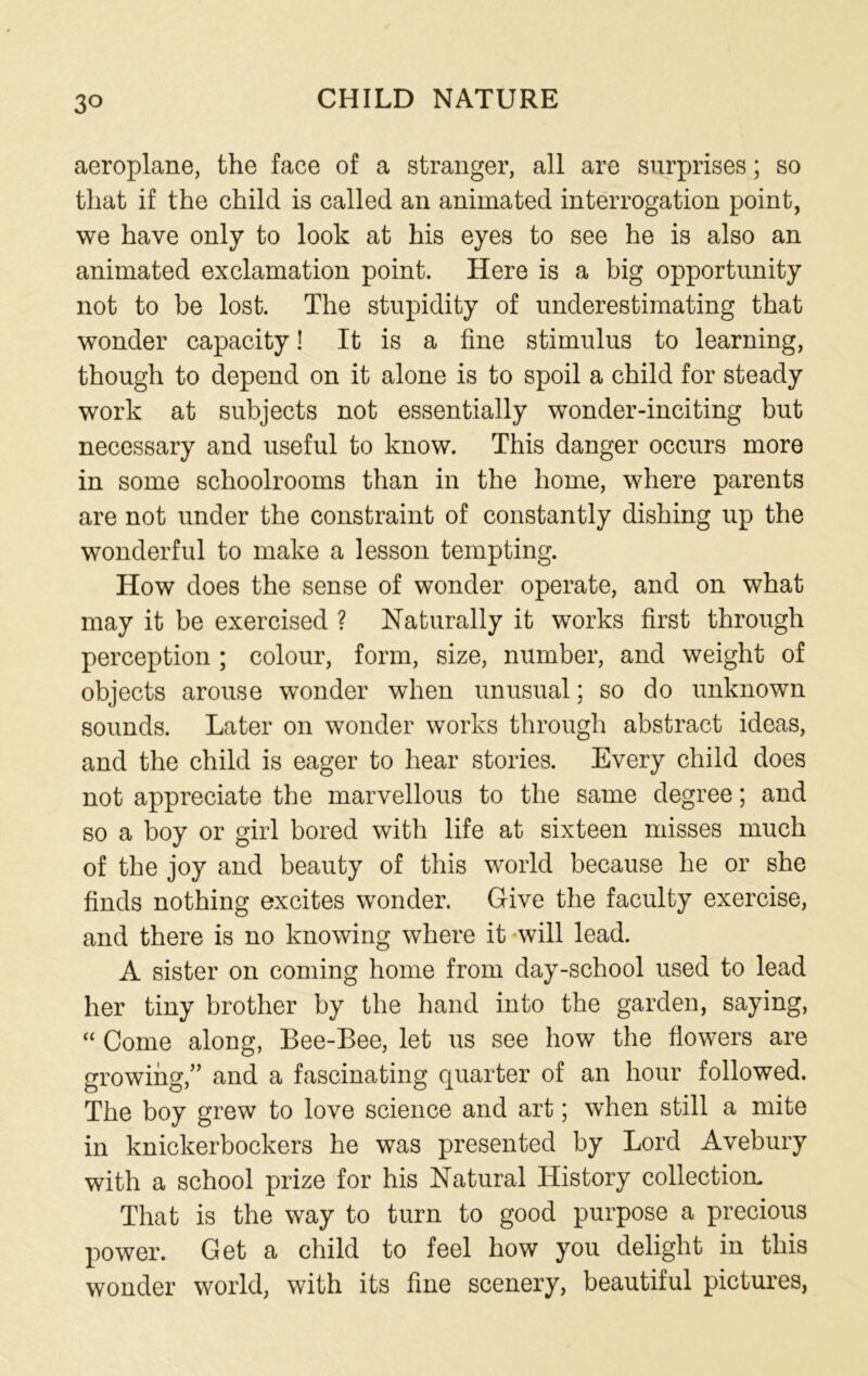 3° aeroplane, the face of a stranger, all are surprises; so that if the child is called an animated interrogation point, we have only to look at his eyes to see he is also an animated exclamation point. Here is a big opportunity not to be lost. The stupidity of underestimating that wonder capacity! It is a fine stimulus to learning, though to depend on it alone is to spoil a child for steady work at subjects not essentially wonder-inciting but necessary and useful to know. This danger occurs more in some schoolrooms than in the home, where parents are not under the constraint of constantly dishing up the wonderful to make a lesson tempting. How does the sense of wonder operate, and on what may it be exercised ? Naturally it works first through perception ; colour, form, size, number, and weight of objects arouse wonder when unusual; so do unknown sounds. Later on wonder works through abstract ideas, and the child is eager to hear stories. Every child does not appreciate the marvellous to the same degree; and so a boy or girl bored with life at sixteen misses much of the joy and beauty of this world because he or she finds nothing excites wonder. Give the faculty exercise, and there is no knowing where it will lead. A sister on coming home from day-school used to lead her tiny brother by the hand into the garden, saying, “ Come along, Bee-Bee, let us see how the flowers are growing,” and a fascinating quarter of an hour followed. The boy grew to love science and art; when still a mite in knickerbockers he was presented by Lord Avebury with a school prize for his Natural History collection. That is the way to turn to good purpose a precious power. Get a child to feel how you delight in this wonder world, with its fine scenery, beautiful pictures,