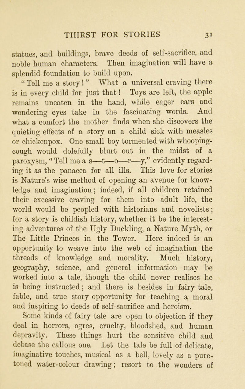 statues, and buildings, brave deeds of self-sacrifice, and noble human characters. Then imagination will have a splendid foundation to build upon. “ Tell me a story ! ” What a universal craving there is in every child for just that! Toys are left, the apple remains uneaten in the hand, while eager ears and wondering eyes take in the fascinating words. And what a comfort the mother finds when she discovers the quieting effects of a story on a child sick with measles or chickenpox. One small boy tormented with whooping- cough would dolefully blurt out in the midst of a paroxysm, “ Tell me a s—t—0—r—y,” evidently regard- ing it as the panacea for all ills. This love for stories is Nature’s wise method of opening an avenue for know- ledge and imagination; indeed, if all children retained their excessive craving for them into adult life, the world would be peopled with historians and novelists; for a story is childish history, whether it be the interest- ing adventures of the Ugly Duckling, a Nature Myth, or The Little Princes in the Tower. Here indeed is an opportunity to weave into the web of imagination the threads of knowledge and morality. Much history, geography, science, and general information may be worked into a tale, though the child never realises he is being instructed; and there is besides in fairy tale, fable, and true story opportunity for teaching a moral and inspiring to deeds of self-sacrifice and heroism. Some kinds of fairy tale are open to objection if they deal in horrors, ogres, cruelty, bloodshed, and human depravity. These things hurt the sensitive child and debase the callous one. Let the tale be full of delicate, imaginative touches, musical as a bell, lovely as a pure- toned water-colour drawing; resort to the wonders of