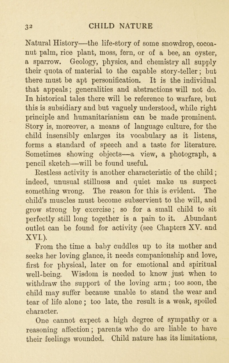 Natural History—the life-story of some snowdrop, cocoa- nut palm, rice plant, moss, fern, or of a bee, an oyster, a sparrow. Geology, physics, and chemistry all supply their quota of material to the capable story-teller; but there must be apt personification. It is the individual that appeals; generalities and abstractions will not do. In historical tales there will be reference to warfare, but this is subsidiary and but vaguely understood, while right principle and humanitarianism can be made prominent. Story is, moreover, a means of language culture, for the child insensibly enlarges its vocabulary as it listens, forms a standard of speech and a taste for literature. Sometimes showing objects—a view, a photograph, a pencil sketch—will be found useful. Restless activity is another characteristic of the child; indeed, unusual stillness and quiet make us suspect something wrong. The reason for this is evident. The child’s muscles must become subservient to the will, and grow strong by exercise; so for a small child to sit perfectly still long together is a pain to it. Abundant outlet can be found for activity (see Chapters XV. and XVI.). From the time a baby cuddles up to its mother and seeks her loving glance, it needs companionship and love, first for physical, later on for emotional and spiritual well-being. Wisdom is needed to know just when to withdraw the support of the loving arm; too soon, the child may suffer because unable to stand the wear and tear of life alone; too late, the result is a weak, spoiled character. One cannot expect a high degree of sympathy or a reasoning affection; parents who do are liable to have their feelings wounded. Child nature has its limitations,