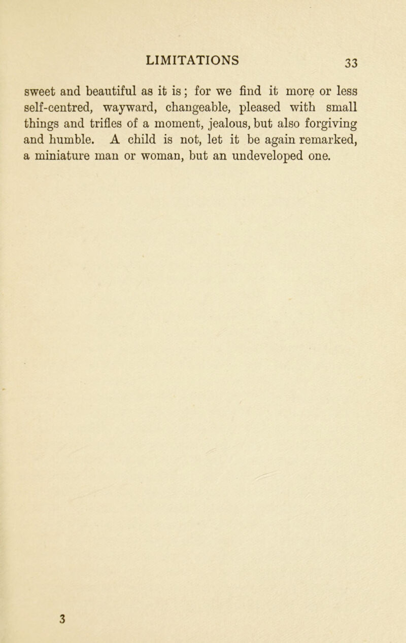 sweet and beautiful as it is; for we find it more or less self-centred, wayward, changeable, pleased with small things and trifles of a moment, jealous, but also forgiving and humble. A child is not, let it be again remarked, a miniature man or woman, but an undeveloped one. 3
