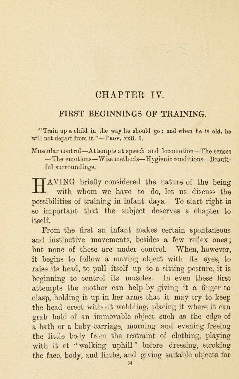 CHAPTER IV. FIRST BEGINNINGS OF TRAINING. Train up a child in the way he should go : and when he is old, he will not depart from it.”—Prov. xxii. 6. Muscular control—Attempts at speech and locomotion—The senses —The emotions—Wise methods—Hygienic conditions—Beauti- ful surroundings. HAYING briefly considered the nature of the being with whom we have to do, let us discuss the possibilities of training in infant days. To start right is so important that the subject deserves a chapter to itself. From the first an infant makes certain spontaneous and instinctive movements, besides a few reflex ones; but none of these are under control. When, however, it begins to follow a moving object with its eyes, to raise its head, to pull itself up to a sitting posture, it is beginning to control its muscles. In even these first attempts the mother can help by giving it a finger to clasp, holding it up in her arms that it may try to keep the head erect without wobbling, placing it where it can grab hold of an immovable object such as the edge of a bath or a baby-carriage, morning and evening freeing the little body from the restraint of clothing, playing with it at “ walking uphill” before dressing, stroking the face, body, and limbs, and giving suitable objects for