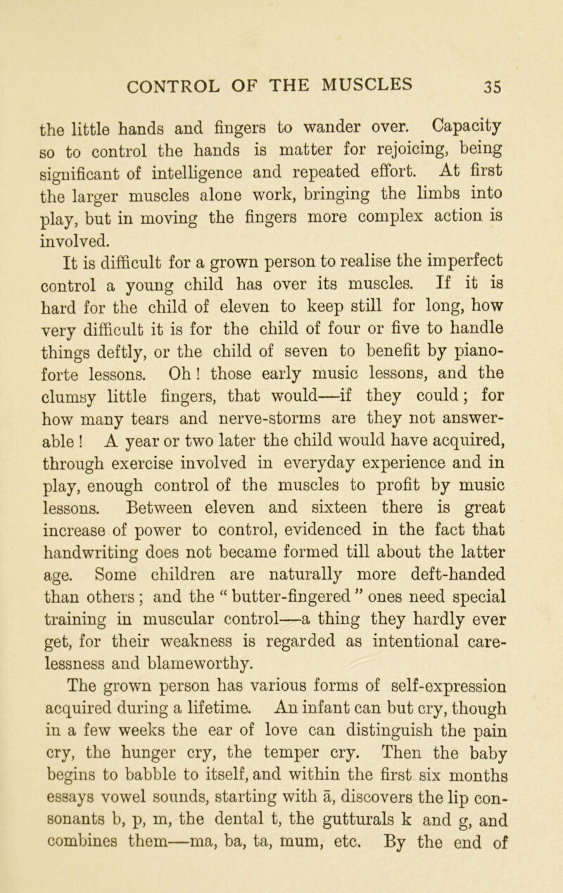 the little hands and fingers to wander over. Capacity so to control the hands is matter for rejoicing, being significant of intelligence and repeated effort. At first the larger muscles alone work, bringing the limbs into play, but in moving the fingers more complex action is involved. It is difficult for a grown person to realise the imperfect control a young child has over its muscles. If it is hard for the child of eleven to keep still for long, how very difficult it is for the child of four or five to handle things deftly, or the child of seven to benefit by piano- forte lessons. Oh ! those early music lessons, and the clumsy little fingers, that would—if they could; for how many tears and nerve-storms are they not answer- able ! A year or two later the child would have acquired, through exercise involved in everyday experience and in play, enough control of the muscles to profit by music lessons. Between eleven and sixteen there is great increase of power to control, evidenced in the fact that handwriting does not became formed till about the latter age. Some children are naturally more deft-handed than others ; and the “ butter-fingered ” ones need special training in muscular control—a thing they hardly ever get, for their weakness is regarded as intentional care- lessness and blameworthy. The grown person has various forms of self-expression acquired during a lifetime. An infant can but cry, though in a few weeks the ear of love can distinguish the pain cry, the hunger cry, the temper cry. Then the baby begins to babble to itself, and within the first six months essays vowel sounds, starting with a, discovers the lip con- sonants b, p, m, the dental t, the gutturals k and g, and combines them—ma, ba, ta, mum, etc. By the end of