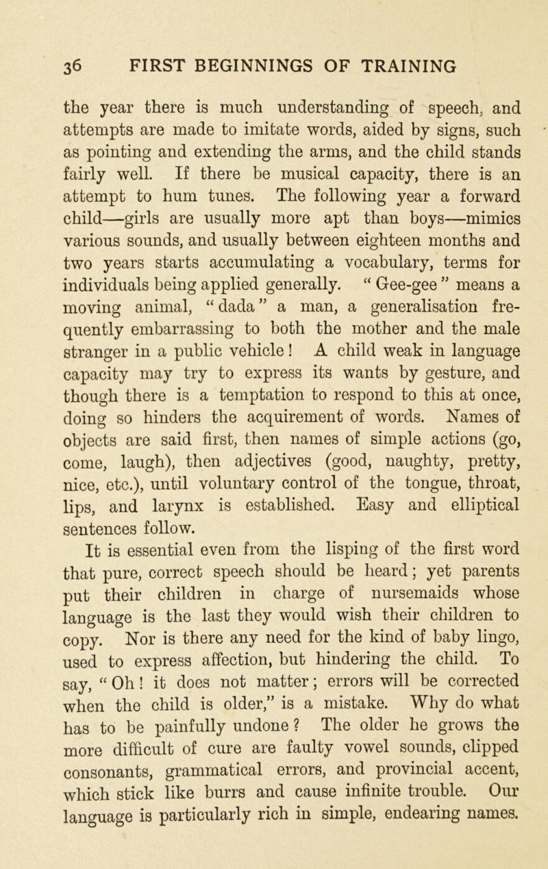 the year there is much understanding of speech, and attempts are made to imitate words, aided by signs, such as pointing and extending the arms, and the child stands fairly well. If there be musical capacity, there is an attempt to hum tunes. The following year a forward child—girls are usually more apt than boys—mimics various sounds, and usually between eighteen months and two years starts accumulating a vocabulary, terms for individuals being applied generally. “ Gee-gee ” means a moving animal, “ dada ” a man, a generalisation fre- quently embarrassing to both the mother and the male stranger in a public vehicle! A child weak in language capacity may try to express its wants by gesture, and though there is a temptation to respond to this at once, doing so hinders the acquirement of words. Names of objects are said first, then names of simple actions (go, come, laugh), then adjectives (good, naughty, pretty, nice, etc.), until voluntary control of the tongue, throat, lips, and larynx is established. Easy and elliptical sentences follow. It is essential even from the lisping of the first word that pure, correct speech should be heard; yet parents put their children in charge of nursemaids whose language is the last they would wish their children to copy. Nor is there any need for the kind of baby lingo, used to express affection, but hindering the child. To say, “ Oh! it does not matter; errors will be corrected when the child is older,” is a mistake. Why do what has to be painfully undone ? The older he grows the more difficult of cure are faulty vowel sounds, clipped consonants, grammatical errors, and provincial accent, which stick like burrs and cause infinite trouble. Our language is particularly rich in simple, endearing names.