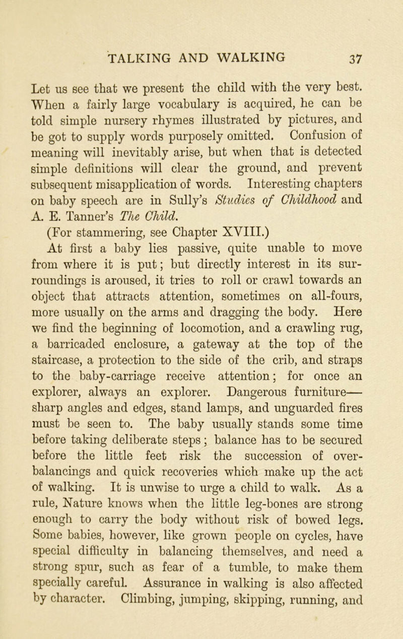 Let us see that we present the child with the very best. When a fairly large vocabulary is acquired, he can be told simple nursery rhymes illustrated by pictures, and be got to supply words purposely omitted. Confusion of meaning will inevitably arise, but when that is detected simple definitions will clear the ground, and prevent subsequent misapplication of words. Interesting chapters on baby speech are in Sully’s Studies of Childhood and A. E. Tanner’s The Child. (For stammering, see Chapter XVIII.) At first a baby lies passive, quite unable to move from where it is put; but directly interest in its sur- roundings is aroused, it tries to roll or crawl towards an object that attracts attention, sometimes on all-fours, more usually on the arms and dragging the body. Here we find the beginning of locomotion, and a crawling rug, a barricaded enclosure, a gateway at the top of the staircase, a protection to the side of the crib, and straps to the baby-carriage receive attention; for once an explorer, always an explorer. Dangerous furniture— sharp angles and edges, stand lamps, and unguarded fires must be seen to. The baby usually stands some time before taking deliberate steps; balance has to be secured before the little feet risk the succession of over- balancings and quick recoveries which make up the act of walking. It is unwise to urge a child to walk. As a rule, Nature knows when the little leg-bones are strong enough to carry the body without risk of bowed legs. Some babies, however, like grown people on cycles, have special difficulty in balancing themselves, and need a strong spur, such as fear of a tumble, to make them specially careful. Assurance in walking is also affected by character. Climbing, jumping, skipping, running, and