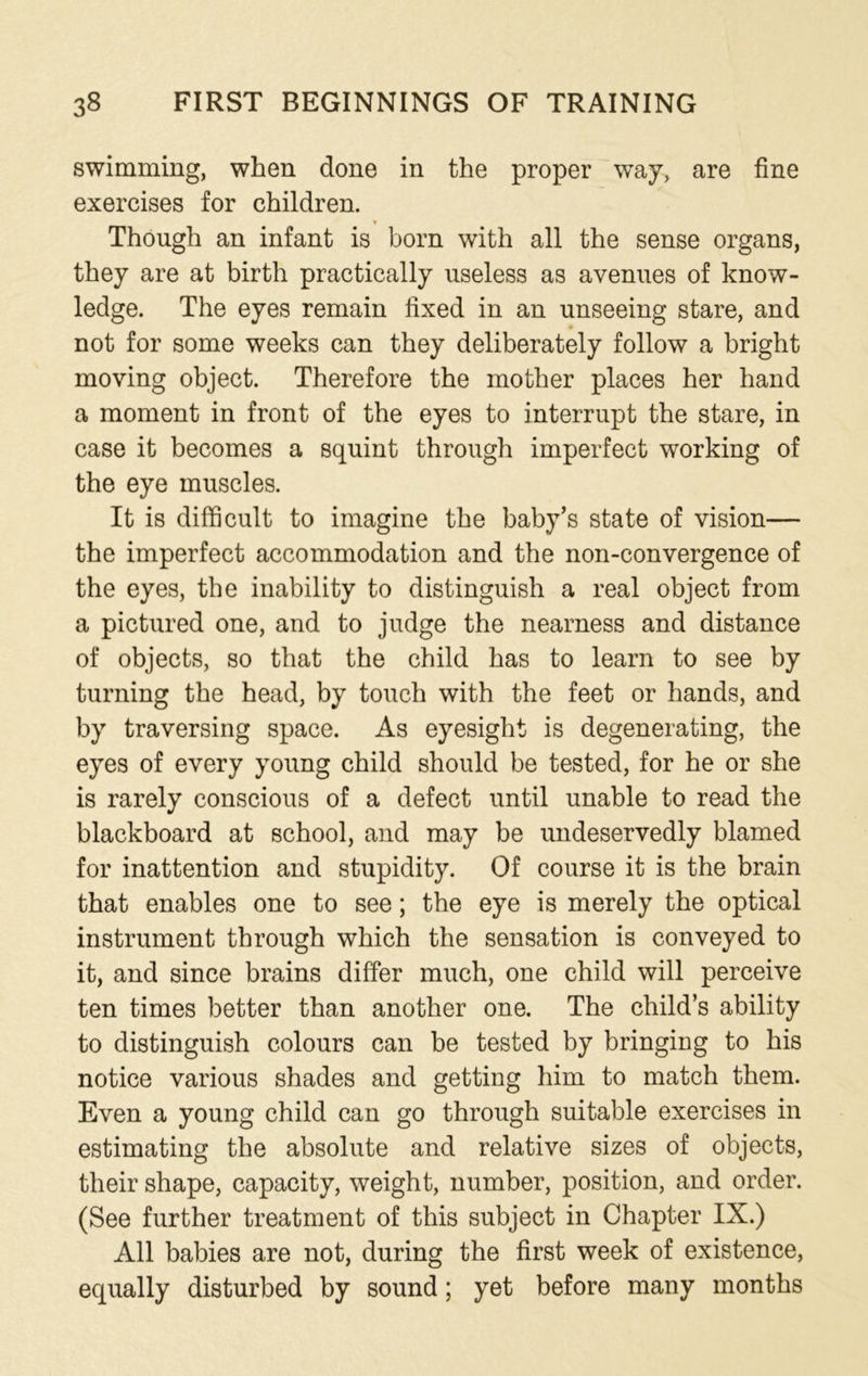 swimming, when done in the proper way, are fine exercises for children. ____ * Though an infant is born with all the sense organs, they are at birth practically useless as avenues of know- ledge. The eyes remain fixed in an unseeing stare, and not for some weeks can they deliberately follow a bright moving object. Therefore the mother places her hand a moment in front of the eyes to interrupt the stare, in case it becomes a squint through imperfect working of the eye muscles. It is difficult to imagine the baby’s state of vision— the imperfect accommodation and the non-convergence of the eyes, the inability to distinguish a real object from a pictured one, and to judge the nearness and distance of objects, so that the child has to learn to see by turning the head, by touch with the feet or hands, and by traversing space. As eyesight is degenerating, the eyes of every young child should be tested, for he or she is rarely conscious of a defect until unable to read the blackboard at school, and may be undeservedly blamed for inattention and stupidity. Of course it is the brain that enables one to see; the eye is merely the optical instrument through which the sensation is conveyed to it, and since brains differ much, one child will perceive ten times better than another one. The child’s ability to distinguish colours can be tested by bringing to his notice various shades and getting him to match them. Even a young child can go through suitable exercises in estimating the absolute and relative sizes of objects, their shape, capacity, weight, number, position, and order. (See further treatment of this subject in Chapter IX.) All babies are not, during the first week of existence, equally disturbed by sound; yet before many months