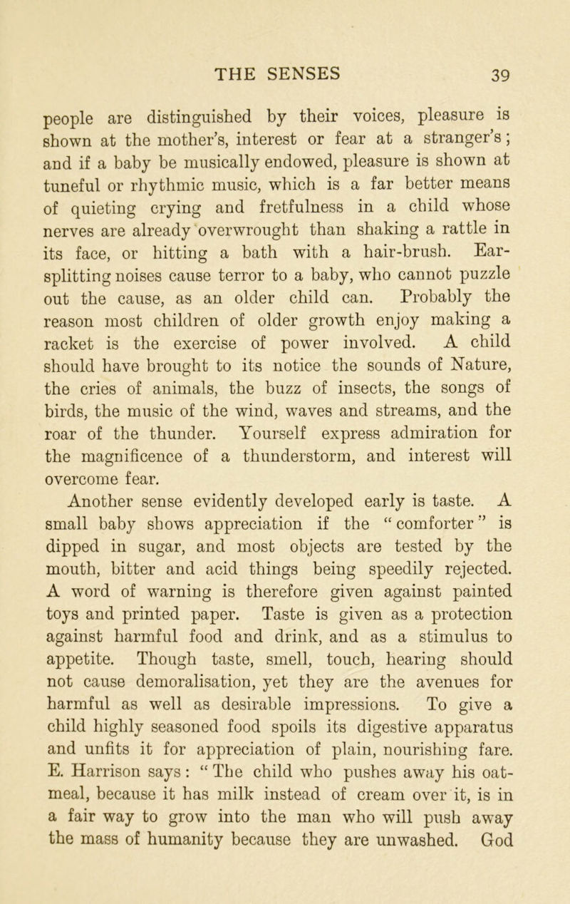 people are distinguished by their voices, pleasure is shown at the mother's, interest or fear at a stranger’s; and if a baby be musically endowed, pleasure is shown at tuneful or rhythmic music, which is a far better means of quieting crying and fretfulness in a child whose nerves are already overwrought than shaking a rattle in its face, or hitting a bath with a hair-brush. Ear- splitting noises cause terror to a baby, who cannot puzzle out the cause, as an older child can. Probably the reason most children of older growth enjoy making a racket is the exercise of power involved. A child should have brought to its notice the sounds of Nature, the cries of animals, the buzz of insects, the songs of birds, the music of the wind, waves and streams, and the roar of the thunder. Yourself express admiration for the magnificence of a thunderstorm, and interest will overcome fear. Another sense evidently developed early is taste. A small baby shows appreciation if the “ comforteris dipped in sugar, and most objects are tested by the mouth, bitter and acid things being speedily rejected. A word of warning is therefore given against painted toys and printed paper. Taste is given as a protection against harmful food and drink, and as a stimulus to appetite. Though taste, smell, touch, hearing should not cause demoralisation, yet they are the avenues for harmful as well as desirable impressions. To give a child highly seasoned food spoils its digestive apparatus and unfits it for appreciation of plain, nourishing fare. E. Harrison says: “ The child who pushes away his oat- meal, because it has milk instead of cream over it, is in a fair way to grow into the man who will push away the mass of humanity because they are unwashed. God