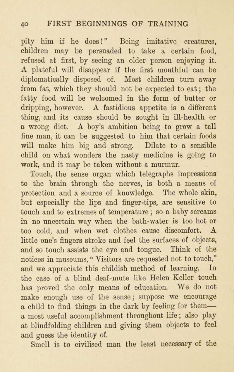 pity him if he does! ” Being imitative creatures, children may be persuaded to take a certain food, refused at first, by seeing an older person enjoying it. A plateful will disappear if the first mouthful can be diplomatically disposed of. Most children turn away from fat, which they should not be expected to eat; the fatty food will be welcomed in the form of butter or dripping, however. A fastidious appetite is a different thing, and its cause should be sought in ill-health or a wrong diet. A boy’s ambition being to grow a tall fine man, it can be suggested to him that certain foods will make him big and strong. Dilate to a sensible child on what wonders the nasty medicine is going to work, and it may be taken without a murmur. Touch, the sense organ which telegraphs impressions to the brain through the nerves, is both a means of protection and a source of knowledge. The whole skin, but especially the lips and finger-tips, are sensitive to touch and to extremes of temperature; so a baby screams in no uncertain way when the bath-water is too hot or too cold, and when wet clothes cause discomfort. A little ones fingers stroke and feel the surfaces of objects, and so touch assists the eye and tongue. Think of the notices in museums, “ Visitors are requested not to touch,” and we appreciate this childish method of learning. In the case of a blind deaf-mute like Helen Keller touch has proved the only means of education. We do not make enough use of the sense; suppose we encourage a child to find things in the dark by feeling for them— a most useful accomplishment throughout life; also play at blindfolding children and giving them objects to feel and guess the identity of. Smell is to civilised man the least necessary of the