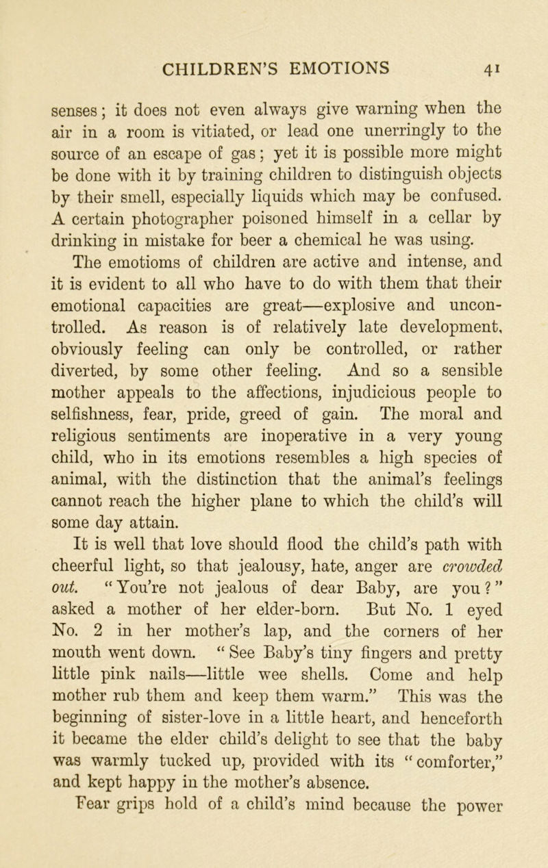 senses; it does not even always give warning when the air in a room is vitiated, or lead one unerringly to the source of an escape of gas; yet it is possible more might be done with it by training children to distinguish objects by their smell, especially liquids which may be confused. A certain photographer poisoned himself in a cellar by drinking in mistake for beer a chemical he was using. The emotioms of children are active and intense, and it is evident to all who have to do with them that their emotional capacities are great—explosive and uncon- trolled. As reason is of relatively late development, obviously feeling can only be controlled, or rather diverted, by some other feeling. And so a sensible mother appeals to the affections, injudicious people to selfishness, fear, pride, greed of gain. The moral and religious sentiments are inoperative in a very young child, who in its emotions resembles a high species of animal, with the distinction that the animal’s feelings cannot reach the higher plane to which the child’s will some day attain. It is well that love should flood the child’s path with cheerful light, so that jealousy, hate, anger are crowded out. “ You’re not jealous of dear Baby, are you ? ” asked a mother of her elder-born. But No. 1 eyed No. 2 in her mother’s lap, and the corners of her mouth went down. “ See Baby’s tiny fingers and pretty little pink nails—little wee shells. Come and help mother rub them and keep them warm.” This was the beginning of sister-love in a little heart, and henceforth it became the elder child’s delight to see that the baby was warmly tucked up, provided with its “comforter,” and kept happy in the mother’s absence. Fear grips hold of a child’s mind because the power