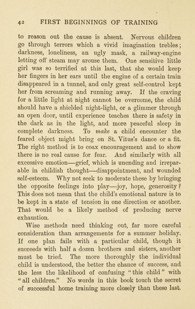 to reason out the cause is absent. Nervous children go through terrors which a vivid imagination trebles; darkness, loneliness, an ugly mask, a railway-engine letting off steam may arouse them. One sensitive little girl was so terrified at this last, that she would keep her fingers in her ears until the engine of a certain train disappeared in a tunnel, and only great self-control kept her from screaming and running away. If the craving for a little light at night cannot be overcome, the child should have a shielded night-light, or a glimmer through an open door, until experience teaches there is safety in the dark as in the light, and more peaceful sleep in complete darkness. To make a child encounter the feared object might bring on St. Vitus’s dance or a fit. The right method is to coax encouragement and to show there is no real cause for fear. And similarly with all excessive emotion—grief, which is unending and irrepar- able in childish thought—disappointment, and wounded self-esteem. Why not seek to moderate these by bringing the opposite feelings into play—-joy, hope, generosity ? This does not mean that the child’s emotional nature is to be kept in a state of tension in one direction or another. That would be a likely method of producing nerve exhaustion. Wise methods need thinking out, far more careful consideration than arrangements for a summer holiday. If one plan fails with a particular child, though it succeeds with half a dozen brothers and sisters, another must be tried. The more thoroughly the individual child is understood, the better the chance of success, and the less the likelihood of confusing “ this child ” with “ all children.” No words in this book touch the secret of successful home training more closely than these last.