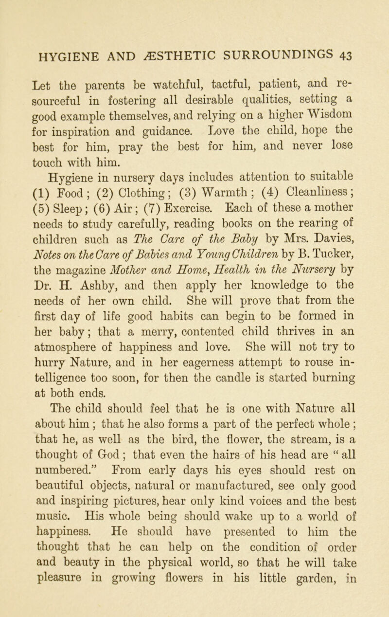 Let the parents be watchful, tactful, patient, and re- sourceful in fostering all desirable qualities, setting a good example themselves, and relying on a higher Wisdom for inspiration and guidance. Love the child, hope the best for him, pray the best for him, and never lose touch with him. Hygiene in nursery days includes attention to suitable (1) Food; (2) Clothing; (3) Warmth ; (4) Cleanliness; (5) Sleep; (6) Air ; (7) Exercise. Each of these a mother needs to study carefully, reading books on the rearing of children such as The Care of the Baby by Mrs. Davies, Notes on the Care of Babies and Young Children by B. Tucker, the magazine Mother and Home, Health in the Nursery by Dr. H. Ashby, and then apply her knowledge to the needs of her own child. She will prove that from the first day of life good habits can begin to be formed in her baby; that a merry, contented child thrives in an atmosphere of happiness and love. She will not try to hurry Nature, and in her eagerness attempt to rouse in- telligence too soon, for then the candle is started burning at both ends. The child should feel that he is one with Nature all about him ; that he also forms a part of the perfect whole ; that he, as well as the bird, the flower, the stream, is a thought of God; that even the hairs of his head are “ all numbered.” From early days his eyes should rest on beautiful objects, natural or manufactured, see only good and inspiring pictures, hear only kind voices and the best music. His whole being should wake up to a world of happiness. He should have presented to him the thought that he can help on the condition of order and beauty in the physical world, so that he will take pleasure in growing flowers in his little garden, in