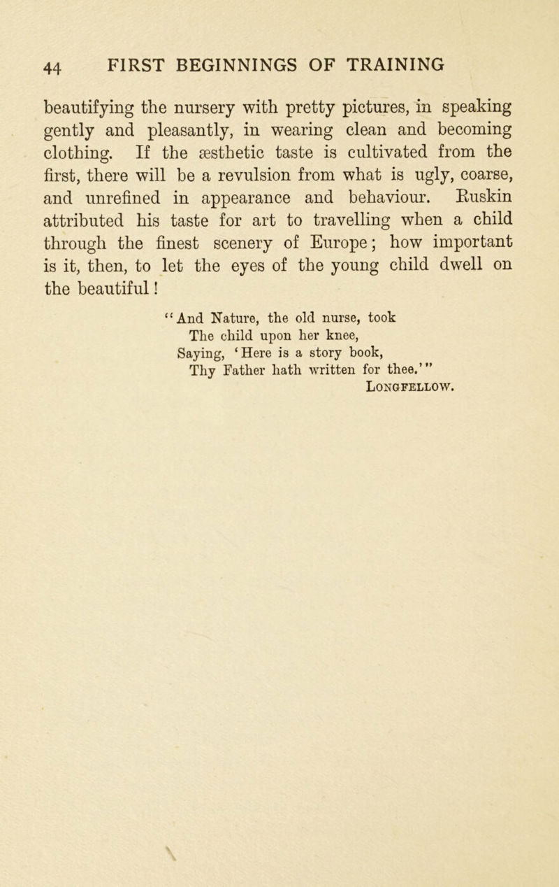 beautifying the nursery with pretty pictures, in speaking gently and pleasantly, in wearing clean and becoming clothing. If the aesthetic taste is cultivated from the first, there will be a revulsion from what is ugly, coarse, and unrefined in appearance and behaviour. Ruskin attributed his taste for art to travelling when a child through the finest scenery of Europe; how important is it, then, to let the eyes of the young child dwell on the beautiful! “And Nature, the old nurse, took The child upon her knee, Saying, ‘Here is a story book, Thy Father hath written for thee.’” Longfellow.