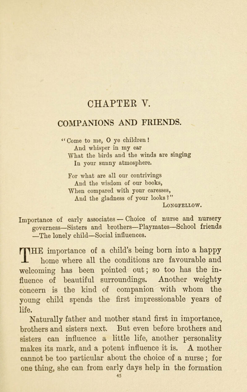 CHAPTER V. COMPANIONS AND FRIENDS. “Come to me, 0 ye children! And whisper in my ear What the birds and the winds are singing In your sunny atmosphere. For what are all our contrivings And the wisdom of our books, When compared with your caresses, And the gladness of your looks?” Longfellow. Importance of early associates — Choice of nurse and nursery governess—Sisters and brothers—Playmates—School friends —The lonely child—Social influences. THE importance of a child’s being born into a happy home where all the conditions are favourable and welcoming has been pointed out; so too has the in- fluence of beautiful surroundings. Another weighty concern is the kind of companion with whom the young child spends the first impressionable years of life. Naturally father and mother stand first in importance, brothers and sisters next. But even before brothers and sisters can influence a little life, another personality makes its mark, and a potent influence it is. A mother cannot be too particular about the choice of a nurse ; for one thing, she can from early days help in the formation