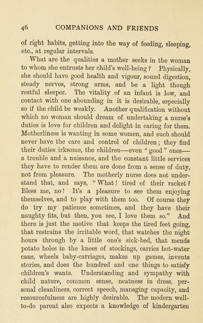 of right habits, getting into the way of feeding, sleeping, etc., at regular intervals. What are the qualities a mother seeks in the woman to whom she entrusts her child’s well-being ? Physically, she should have good health and vigour, sound digestion, steady nerves, strong arms, and be a light though restful sleeper. The vitality of an infant is low, and contact with one abounding in it is desirable, especially so if the child be weakly. Another qualification without which no woman should dream of undertaking a nurse’s duties is love for children and delight in caring for them. Motherliness is wanting in some women, and such should never have the care and control of children; they find their duties irksome, the children—even “ good ” ones— a trouble and a nuisance, and the constant little services they have to render them are done from a sense of duty, not from pleasure. The motherly nurse does not under- stand that, and says, “ What! tired of their racket ? Bless me, no! It’s a pleasure to see them enjoying themselves, and to play with them too. Of course they do try my patience sometimes, and they have their naughty fits, but then, you see, I love them so.” And there is just the motive that keeps the tired feet going, that restrains the irritable word, that watches the night hours through by a little one’s sick-bed, that mends potato holes in the knees of stockings, carries hot-water cans, wheels baby-carriages, makes up games, invents stories, and does the hundred and one things to satisfy children’s wants. Understanding and sympathy with child nature, common sense, neatness in dress, per- sonal cleanliness, correct speech, managing capacity, and resourcefulness are highly desirable. The modern well- to-do parent also expects a knowledge of kindergarten