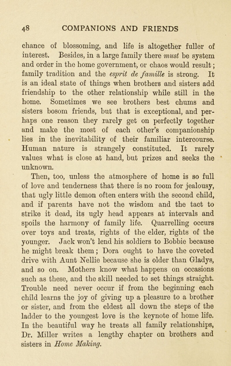 chance of blossoming, and life is altogether fuller of interest. Besides, in a large family there must be system and order in the home government, or chaos would result; family tradition and the esprit de famille is strong. It is an ideal state of things when brothers and sisters add friendship to the other relationship while still in the home. Sometimes we see brothers best chums and sisters bosom friends, but that is exceptional, and per- haps one reason they rarely get on perfectly together and make the most of each other’s companionship lies in the inevitability of their familiar intercourse. Human nature is strangely constituted. It rarely values what is close at hand, but prizes and seeks the * unknown. Then, too, unless the atmosphere of home is so full of love and tenderness that there is no room for jealousy, that ugly little demon often enters with the second child, and if parents have not the wisdom and the tact to strike it dead, its ugly head appears at intervals and spoils the harmony of family life. Quarrelling occurs over toys and treats, rights of the elder, rights of the younger. Jack won’t lend his soldiers to Bobbie because he might break them; Dora ought to have the coveted drive with Aunt Nellie because she is older than Gladys, and so on. Mothers know what happens on occasions such as these, and the skill needed to set things straight. Trouble need never occur if from the beginning each child learns the joy of giving up a pleasure to a brother or sister, and from the eldest all down the steps of the ladder to the youngest love is the keynote of home life. In the beautiful way he treats all family relationships, Dr. Miller writes a lengthy chapter on brothers and sisters in Home Making.